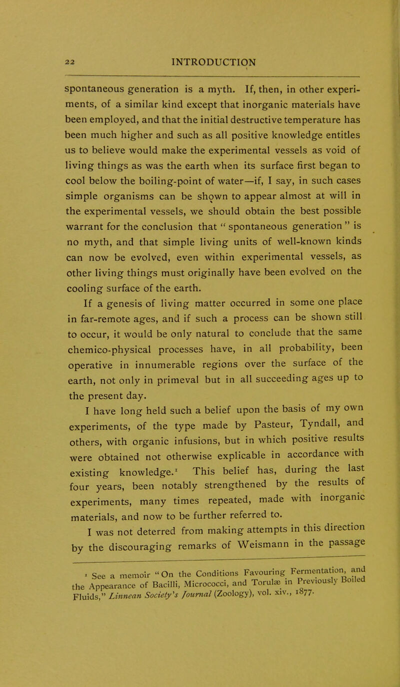 spontaneous generation is a m)-th. If, then, in other experi- ments, of a similar kind except that inorganic materials have been employed, and that the initial destructive temperature has been much higher and such as all positive knowledge entitles us to believe would make the experimental vessels as void of living things as was the earth when its surface first began to cool below the boiling-point of water—if, I say, in such cases simple organisms can be shown to appear almost at will in the experimental vessels, we should obtain the best possible warrant for the conclusion that  spontaneous generation  is no myth, and that simple living units of well-known kinds can now be evolved, even within experimental vessels, as other living things must originally have been evolved on the cooling surface of the earth. If a genesis of living matter occurred in some one place in far-remote ages, and if such a process can be shown still to occur, it would be only natural to conclude that the same chemico-physical processes have, in all probability, been operative in innumerable regions over the surface of the earth, not only in primeval but in all succeeding ages up to the present day. I have long held such a belief upon the basis of my own experiments, of the type made by Pasteur, Tyndall, and others, with organic infusions, but in which positive results were obtained not otherwise explicable in accordance with existing knowledge.' This belief has, during the last four years, been notably strengthened by the results of experiments, many times repeated, made with inorganic materials, and now to be further referred to. I was not deterred from making attempts in this direction by the discouraging remarks of Weismann in the passage . See a memoir On the Conditions Favouring Fermentation and the Appearance of Bacilli. Micrococci, and Torula.^ m Previously Boiled Fluids, Linnean Society's Journal (Zoology), vol. xiv., i«77-