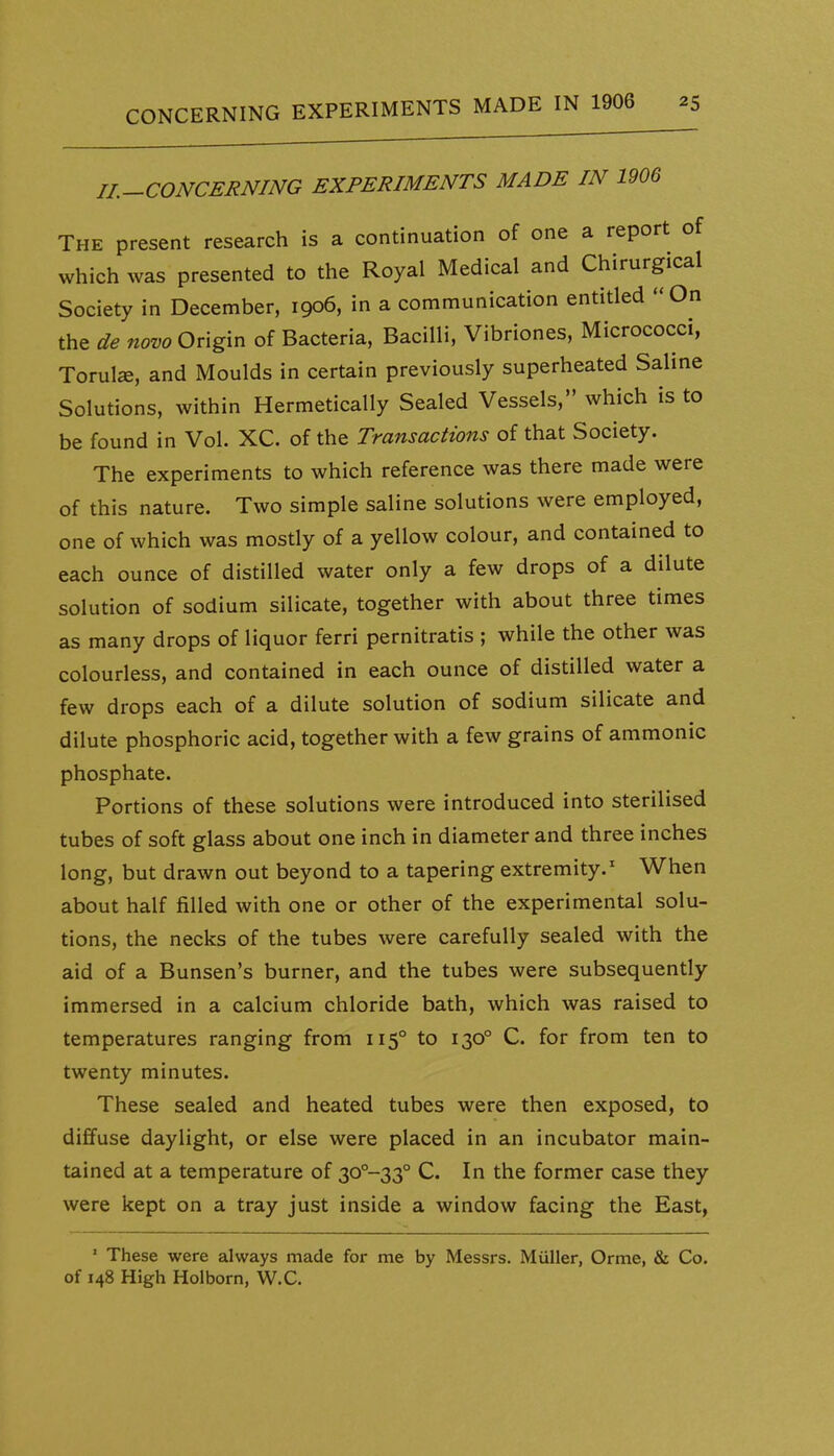 IL-CONCERNING EXPERIMENTS MADE IN 1906 The present research is a continuation of one a report of which was presented to the Royal Medical and Chirurgical Society in December, 1906, in a communication entitled »On the de novo Origin of Bacteria, Bacilli, Vibriones, Micrococci, Torula, and Moulds in certain previously superheated Saline Solutions, within Hermetically Sealed Vessels, which is to be found in Vol. XC. of the Transactions of that Society. The experiments to which reference was there made were of this nature. Two simple saline solutions were employed, one of which was mostly of a yellow colour, and contained to each ounce of distilled water only a few drops of a dilute solution of sodium silicate, together with about three times as many drops of liquor ferri pernitratis ; while the other was colourless, and contained in each ounce of distilled water a few drops each of a dilute solution of sodium silicate and dilute phosphoric acid, together with a few grains of ammonic phosphate. Portions of these solutions were introduced into sterilised tubes of soft glass about one inch in diameter and three inches long, but drawn out beyond to a tapering extremity.' When about half filled with one or other of the experimental solu- tions, the necks of the tubes were carefully sealed with the aid of a Bunsen's burner, and the tubes were subsequently immersed in a calcium chloride bath, which was raised to temperatures ranging from 115° to 130° C. for from ten to twenty minutes. These sealed and heated tubes were then exposed, to diffuse daylight, or else were placed in an incubator main- tained at a temperature of 30°-33° C. In the former case they were kept on a tray just inside a window facing the East, ' These were always made for me by Messrs, Miiller, Orme, & Co. of 148 High Holborn, W.C.