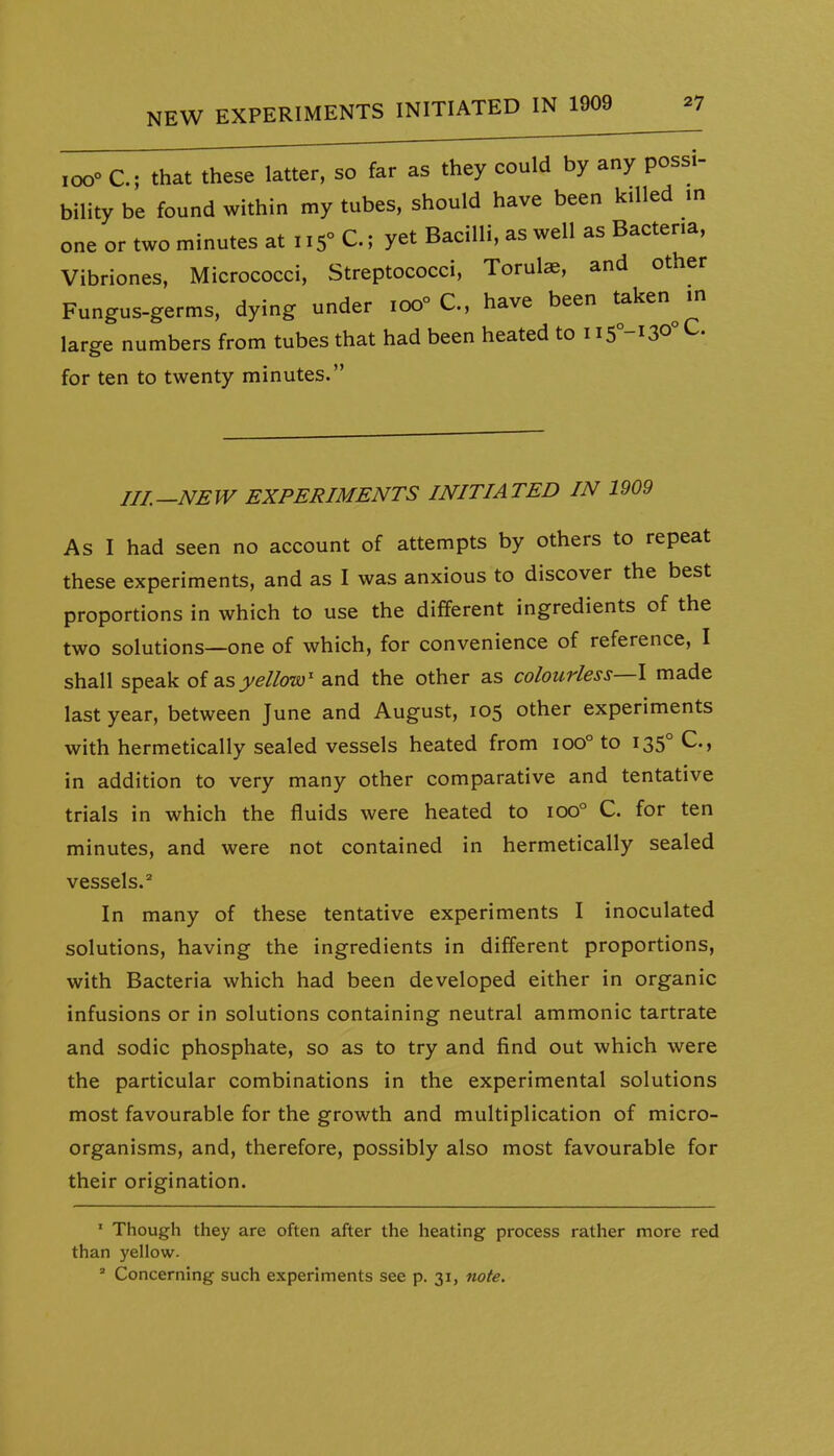 ,00° C; that these latter, so far as they could by any possi- bility be found within my tubes, should have been killed m one or two minutes at 115° C.; yet Bacilli, as well as Bacteria, Vibriones, Micrococci, Streptococci, Torulae, and other Fungus-germs, dying under 100° C, have been taken^ m large numbers from tubes that had been heated to i i5°-i30°C. for ten to twenty minutes. III.—NEW EXPERIMENTS INITIATED IN 1909 As I had seen no account of attempts by others to repeat these experiments, and as I was anxious to discover the best proportions in which to use the different ingredients of the two solutions—one of which, for convenience of reference, I shall speak of as yellow^ and the other as colourless—I made last year, between June and August, 105 other experiments with hermetically sealed vessels heated from 100° to 135° C, in addition to very many other comparative and tentative trials in which the fluids were heated to 100° C. for ten minutes, and were not contained in hermetically sealed vessels.^ In many of these tentative experiments I inoculated solutions, having the ingredients in different proportions, with Bacteria which had been developed either in organic infusions or in solutions containing neutral ammonic tartrate and sodic phosphate, so as to try and find out which were the particular combinations in the experimental solutions most favourable for the growth and multiplication of micro- organisms, and, therefore, possibly also most favourable for their origination. ' Though they are often after the heating process rather more red than yellow. ' Concerning such experiments see p. 31, note.