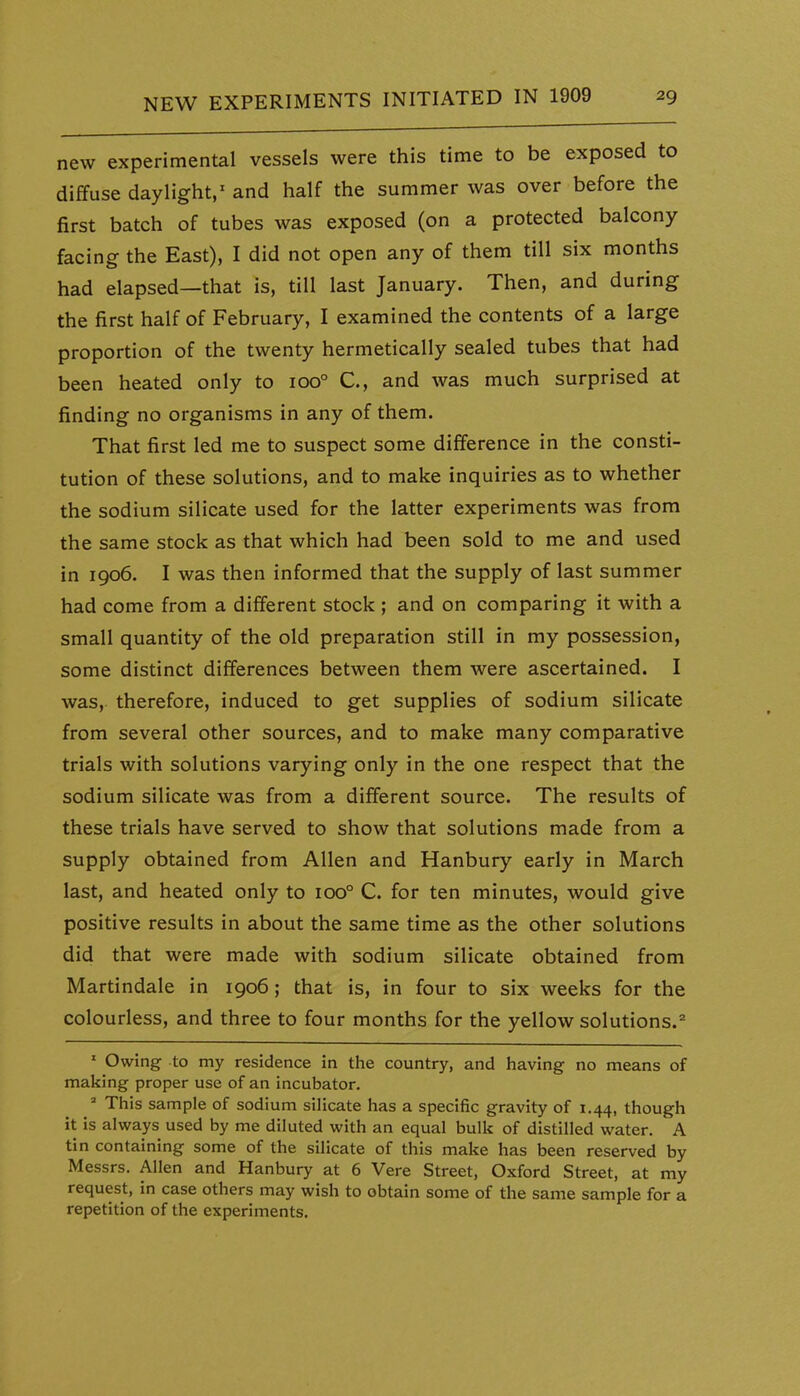 new experimental vessels were this time to be exposed to diffuse daylight,' and half the summer was over before the first batch of tubes was exposed (on a protected balcony facing the East), I did not open any of them till six months had elapsed—that is, till last January. Then, and during the first half of February, I examined the contents of a large proportion of the twenty hermetically sealed tubes that had been heated only to 100° C, and was much surprised at finding no organisms in any of them. That first led me to suspect some difference in the consti- tution of these solutions, and to make inquiries as to whether the sodium silicate used for the latter experiments was from the same stock as that which had been sold to me and used in 1906. I was then informed that the supply of last summer had come from a different stock ; and on comparing it with a small quantity of the old preparation still in my possession, some distinct differences between them were ascertained. I was, therefore, induced to get supplies of sodium silicate from several other sources, and to make many comparative trials with solutions varying only in the one respect that the sodium silicate was from a different source. The results of these trials have served to show that solutions made from a supply obtained from Allen and Hanbury early in March last, and heated only to 100° C. for ten minutes, would give positive results in about the same time as the other solutions did that were made with sodium silicate obtained from Martindale in 1906; that is, in four to six weeks for the colourless, and three to four months for the yellow solutions.^ ' Owing to my residence in the country, and having no means of making proper use of an incubator. ' This sample of sodium silicate has a specific gravity of 1.44, though it is always used by me diluted with an equal bulk of distilled water. A tin containing some of the silicate of this make has been reserved by Messrs. Allen and Hanbury at 6 Vera Street, Oxford Street, at my request, in case others may wish to obtain some of the same sample for a repetition of the experiments.