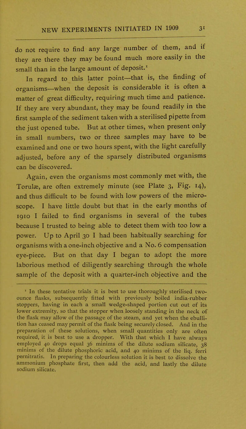 do not require to find any large number of them, and if they are there they may be found much more easily in the small than in the large amount of deposit.' In regard to this latter point—that is, the finding of organisms—when the deposit is considerable it is often a matter of great difficulty, requiring much time and patience. If they are very abundant, they may be found readily in the first sample of the sediment taken with a sterilised pipette from the just opened tube. But at other times, when present only in small numbers, two or three samples may have to be examined and one or two hours spent, with the light carefully adjusted, before any of the sparsely distributed organisms can be discovered. Again, even the organisms most commonly met with, the TorulcB, are often extremely minute (see Plate 3, Fig. 14), and thus difficult to be found with low powers of the micro- scope. I have little doubt but that in the early months of 1910 I failed to find organisms in several of the tubes because I trusted to being able to detect them with too low a power. Up to April 30 I had been habitually searching for organisms with a one-inch objective and a No. 6 compensation eye-piece. But on that day I began to adopt the more laborious method of diligently searching through the whole sample of the deposit with a quarter-inch objective and the ' In these tentative trials it is best to use thoroughly sterilised two- ounce flasks, subsequently fitted with previously boiled india-rubber stoppers, having in each a small wedge-shaped portion cut out of its lower extremity, so that the stopper when loosely standing in the neck of the flask may allow of the passage of the steam, and yet when the ebulli- tion has ceased may permit of the flask being securely closed. And in the preparation of these solutions, when small quantities only are often required, it is best to use a dropper. With that which I have always employed 40 drops equal 36 minims of the dilute sodium silicate, 38 minims of the dilute phosphoric acid, and 40 minims of the liq. ferri pernitratis. In preparing the colourless solution it is best to dissolve the ammonium phosphate first, then add the acid, and lastly the dilute sodium silicate.