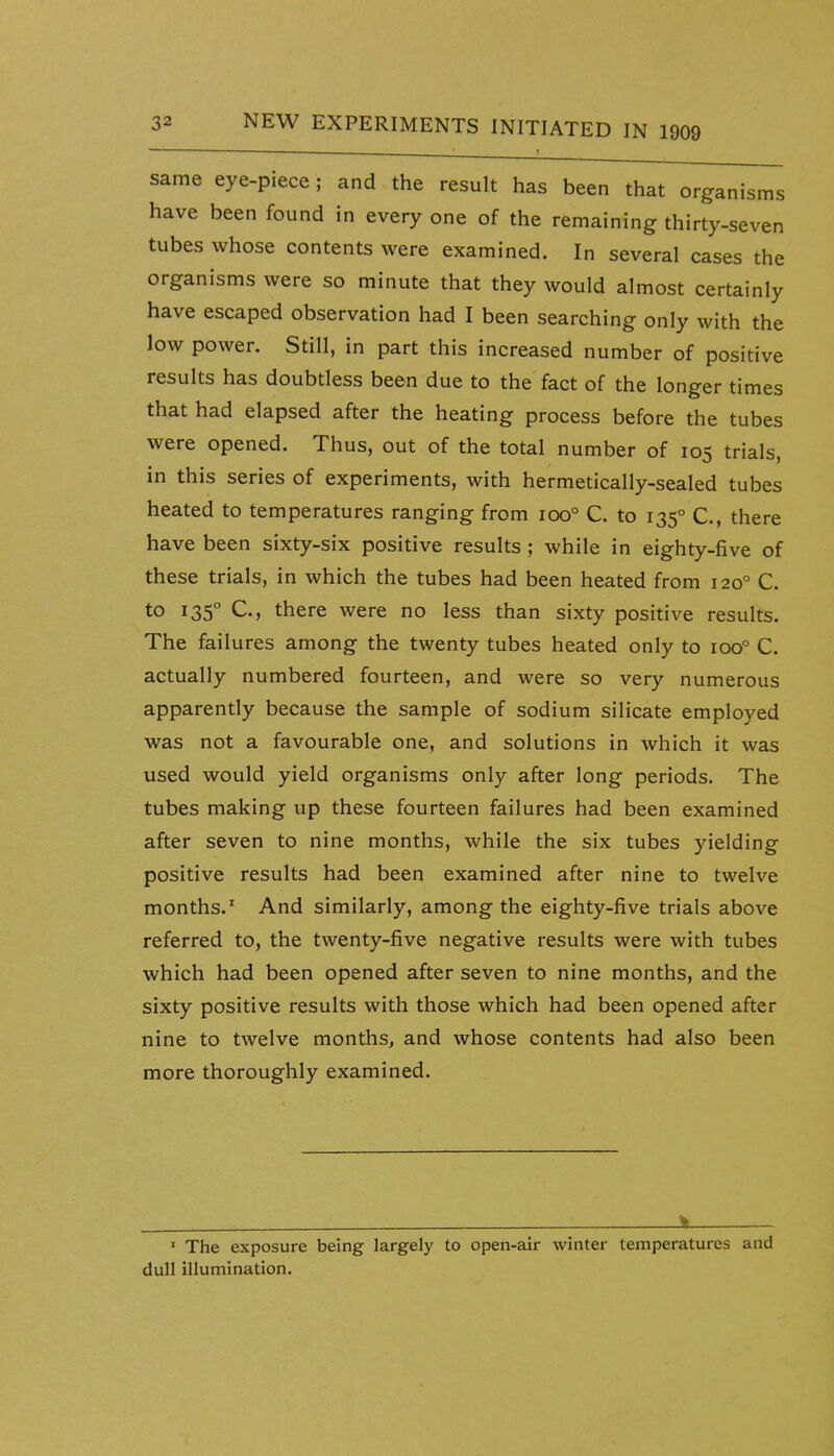 same eye-piece; and the result has been that organisms have been found in every one of the remaining thirty-seven tubes whose contents were examined. In several cases the organisms were so minute that they would almost certainly have escaped observation had I been searching only with the low power. Still, in part this increased number of positive results has doubtless been due to the fact of the longer times that had elapsed after the heating process before the tubes were opened. Thus, out of the total number of 105 trials, in this series of experiments, with hermetically-sealed tubes heated to temperatures ranging from 100° C. to 135° C, there have been sixty-six positive results ; while in eighty-five of these trials, in which the tubes had been heated from 120° C. to 135° C, there were no less than sixty positive results. The failures among the twenty tubes heated only to 100° C. actually numbered fourteen, and were so very numerous apparently because the sample of sodium silicate employed was not a favourable one, and solutions in which it was used would yield organisms only after long periods. The tubes making up these fourteen failures had been examined after seven to nine months, while the six tubes yielding positive results had been examined after nine to twelve months.' And similarly, among the eighty-five trials above referred to, the twenty-five negative results were with tubes which had been opened after seven to nine months, and the sixty positive results with those which had been opened after nine to twelve months, and whose contents had also been more thoroughly examined. k ' The exposure being largely to open-air winter temperatures and dull illumination.