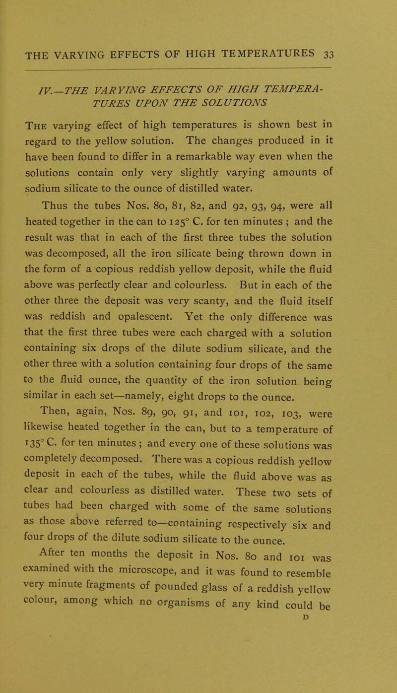 IV.—THE VARYING EFFECTS OF HIGH TEMPERA- TURES UPON THE SOLUTIONS The varying effect of high temperatures is shown best in regard to the yellow solution. The changes produced in it have been found to differ in a remarkable way even when the solutions contain only very slightly varying amounts of sodium silicate to the ounce of distilled water. Thus the tubes Nos. 80, 81, 82, and 92, 93, 94, were all heated together in the can to 125° C. for ten minutes ; and the result was that in each of the first three tubes the solution was decomposed, all the iron silicate being thrown down in the form of a copious reddish yellow deposit, while the fluid above was perfectly clear and colourless. But in each of the other three the deposit was very scanty, and the fluid itself was reddish and opalescent. Yet the only difference was that the first three tubes were each charged with a solution containing six drops of the dilute sodium silicate, and the other three with a solution containing four drops of the same to the fluid ounce, the quantity of the iron solution being similar in each set—namely, eight drops to the ounce. Then, again, Nos. 89, 90, 91, and loi, 102, 103, were likewise heated together in the can, but to a temperature of 135° C. for ten minutes ; and every one of these solutions was completely decomposed. There was a copious reddish yellow deposit in each of the tubes, while the fluid above was as clear and colourless as distilled water. These two sets of tubes had been charged with some of the same solutions as those above referred to—containing respectively six and four drops of the dilute sodium silicate to the ounce. After ten months the deposit in Nos. 80 and loi was examined with the microscope, and it was found to resemble very minute fragments of pounded glass of a reddish yellow colour, among which no organisms of any kind could be D