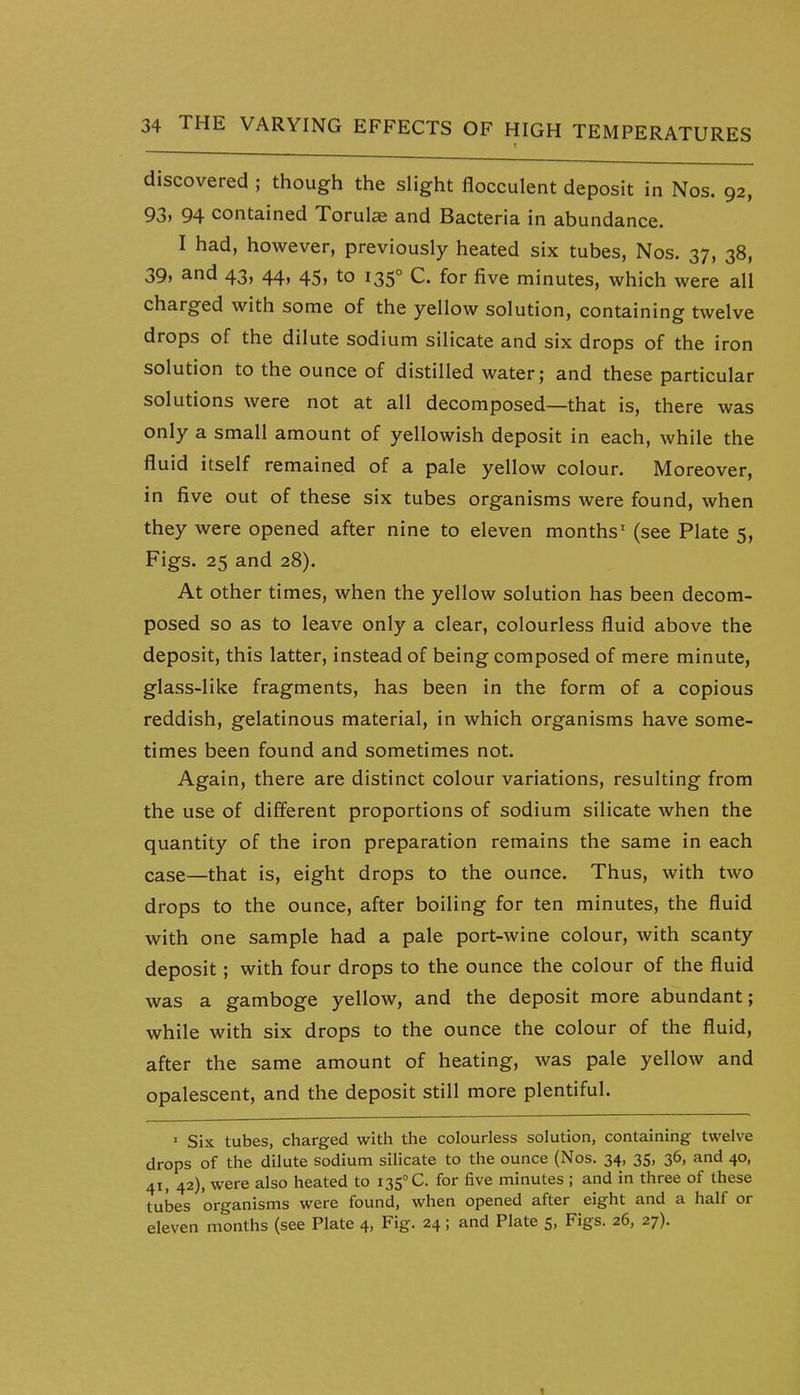 discovered ; though the slight flocculent deposit in Nos. 92, 93i 94 contained Torulae and Bacteria in abundance. I had, however, previously heated six tubes, Nos. 37, 38, 39, and 43, 44, 45, to 135° C. for five minutes, which were all charged with some of the yellow solution, containing twelve drops of the dilute sodium silicate and six drops of the iron solution to the ounce of distilled water; and these particular solutions were not at all decomposed—that is, there was only a small amount of yellowish deposit in each, while the fluid itself remained of a pale yellow colour. Moreover, in five out of these six tubes organisms were found, when they were opened after nine to eleven months' (see Plate 5, Figs. 25 and 28). At other times, when the yellow solution has been decom- posed so as to leave only a clear, colourless fluid above the deposit, this latter, instead of being composed of mere minute, glass-like fragments, has been in the form of a copious reddish, gelatinous material, in which organisms have some- times been found and sometimes not. Again, there are distinct colour variations, resulting from the use of different proportions of sodium silicate when the quantity of the iron preparation remains the same in each case—that is, eight drops to the ounce. Thus, with two drops to the ounce, after boiling for ten minutes, the fluid with one sample had a pale port-wine colour, with scanty deposit; with four drops to the ounce the colour of the fluid was a gamboge yellow, and the deposit more abundant; while with six drops to the ounce the colour of the fluid, after the same amount of heating, was pale yellow and opalescent, and the deposit still more plentiful. • Six tubes, charged with the colourless solution, containing twelve drops of the dilute sodium silicate to the ounce (Nos. 34, 35, 36, and 40, 41, 42), were also heated to 135° C. for five minutes ; and in three of these tubes organisms were found, when opened after eight and a half or eleven months (see Plate 4, Fig. 24; and Plate 5, Figs. 26, 27). 1