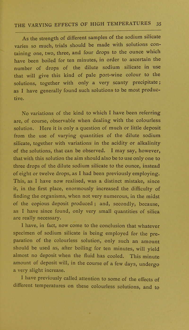 As the strength of different samples of the sodium silicate varies so much, trials should be made with solutions con- taining one, two, three, and four drops to the ounce which have been boiled for ten minutes, in order to ascertain the number of drops of the dilute sodium silicate in use that will give this kind of pale port-wine colour to the solutions, together with only a very scanty precipitate; as I have generally found such solutions to be most produc- tive. No variations of the kind to which I have been referring are, of course, observable when dealing with the colourless solution. Here it is only a question of much or little deposit from the use of varying quantities of the dilute sodium silicate, together with variations in the acidity or alkalinity of the solutions, that can be observed. I may say, however, that with this solution the aim should also be to use only one to three drops of the dilute sodium silicate to the ounce, instead of eight or twelve drops, as I had been previously employing. This, as I have now realised, was a distinct mistake, since it, in the first place, enormously increased the difficulty of finding the organisms, when not very numerous, in the midst of the copious deposit produced ; and, secondly, because, as I have since found, only very small quantities of silica are really necessary. I have, in fact, now come to the conclusion that whatever specimen of sodium silicate is being employed for the pre- paration of the colourless solution, only such an amount should be used as, after boiling for ten minutes, will yield almost no deposit when the fluid has cooled. This minute amount of deposit will, in the course of a few days, undergo a very slight increase. I have previously called attention to some of the effects of different temperatures on these colourless solutions, and to