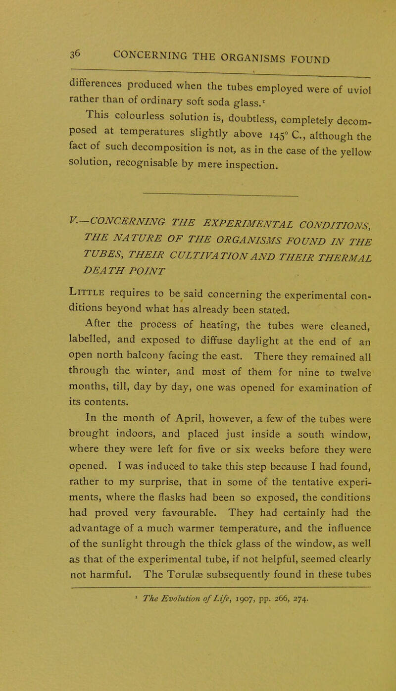 differences produced when the tubes employed were of uviol rather than of ordinary soft soda glass.' This colourless solution is, doubtless, completely decom- posed at temperatures slightly above 145° C, although the fact of such decomposition is not, as in the case of the yellow solution, recognisable by mere inspection. v.—CONCERNING THE EXPERIMENTAL CONDITIONS, THE NATURE OF THE ORGANISMS FOUND IN THE TUBES, THEIR CULTIVATION AND THEIR THERMAL DEA TH POINT Little requires to be said concerning the experimental con- ditions beyond what has already been stated. After the process of heating, the tubes were cleaned, labelled, and exposed to diffuse daylight at the end of an open north balcony facing the east. There they remained all through the winter, and most of them for nine to twelve months, till, day by day, one was opened for examination of its contents. In the month of April, however, a few of the tubes were brought indoors, and placed just inside a south window, where they were left for five or six weeks before they were opened. I was induced to take this step because I had found, rather to my surprise, that in some of the tentative experi- ments, where the flasks had been so exposed, the conditions had proved very favourable. They had certainly had the advantage of a much warmer temperature, and the influence of the sunlight through the thick glass of the window, as well as that of the experimental tube, if not helpful, seemed clearly not harmful. The Torul« subsequently found in these tubes ' The Evolution of Life, 1907, pp. 266, 274.