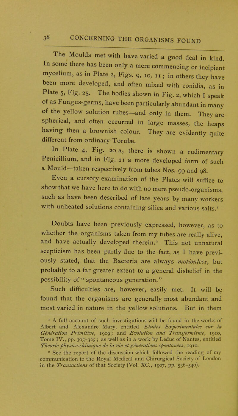 The Moulds met with have varied a good deal in kind. In some there has been only a mere commencing or incipient mycelium, as in Plate 2, Figs. 9, 10, „ ; in others they have been more developed, and often mixed with conidia, as in Plate 5, Fig. 25. The bodies shown in Fig. 2, which I speak of as Fungus-germs, have been particularly abundant in many of the yellow solution tubes—and only in them. They are spherical, and often occurred in large masses, the heaps having then a brownish colour. They are evidently quite different from ordinary Torulse. In Plate 4, Fig. 20 a, there is shown a rudimentary Penicillium, and in Fig. 21 a more developed form of such a Mould—taken respectively from tubes Nos. 99 and 98. Even a cursory examination of the Plates will suffice to show that we have here to do with no mere pseudo-organisms, such as have been described of late years by many workers with unheated solutions containing silica and various salts.' Doubts have been previously expressed, however, as to whether the organisms taken from my tubes are really alive, and have actually developed therein. This not unnatural scepticism has been partly due to the fact, as I have previ- ously stated, that the Bacteria are always motionless, but probably to a far greater extent to a general disbelief in the possibility of  spontaneous generation. Such difficulties are, however, easily met. It will be found that the organisms are generally most abundant and most varied in nature in the yellow solutions. But in them ' A full account of such investigations will be found in the works of Albert and Alexandre Mary, entitled Etudes Experimentales sur la G6niration Primitive, 1909; and Evolution and Transformisme, 1910, Tome IV., pp. 305-325 ; as well as in a work by Leduc of Nantes, entitled Theorie physico-chimique de la vie et generations spontankes, 1910. - See the report of the discussion which followed the reading of my communication to the Royal Medical and Chirurgical Society of London in the Transactions of that Society (Vol. XC, 1907, pp. 536-540).