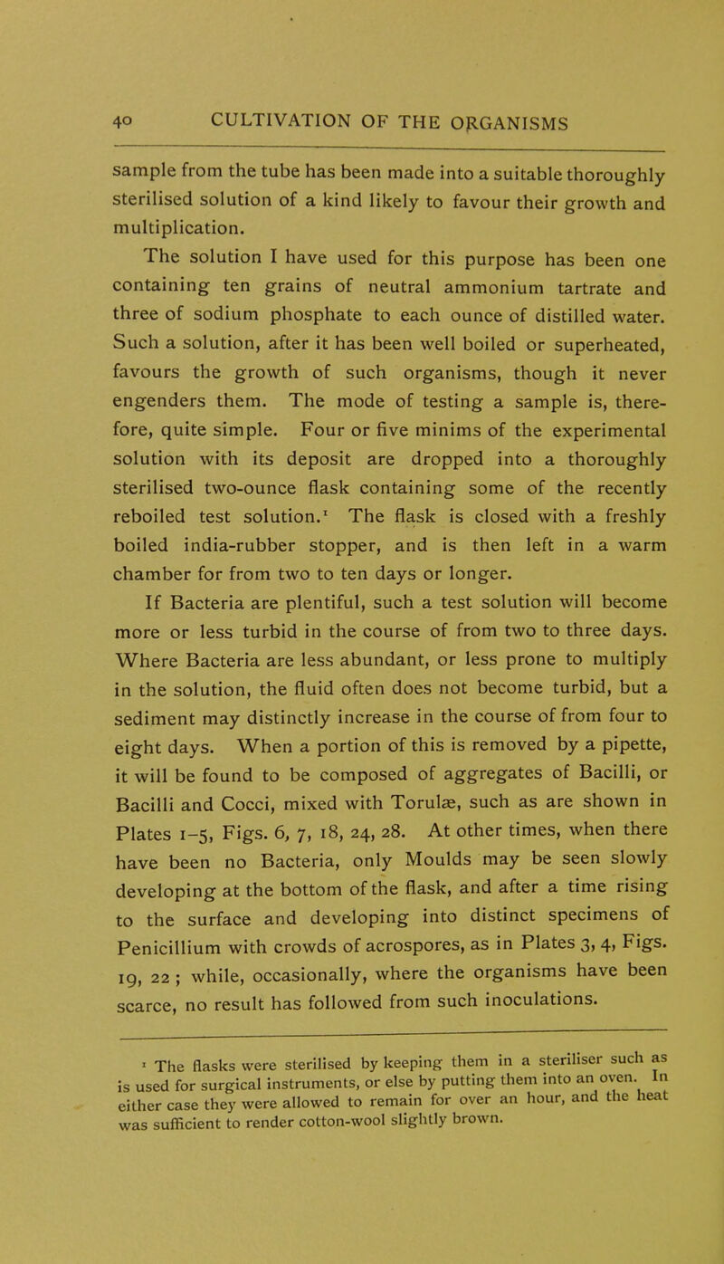 sample from the tube has been made into a suitable thoroughly sterilised solution of a kind likely to favour their growth and multiplication. The solution I have used for this purpose has been one containing ten grains of neutral ammonium tartrate and three of sodium phosphate to each ounce of distilled water. Such a solution, after it has been well boiled or superheated, favours the growth of such organisms, though it never engenders them. The mode of testing a sample is, there- fore, quite simple. Four or five minims of the experimental solution with its deposit are dropped into a thoroughly sterilised two-ounce flask containing some of the recently reboiled test solution.^ The flask is closed with a freshly boiled india-rubber stopper, and is then left in a warm chamber for from two to ten days or longer. If Bacteria are plentiful, such a test solution will become more or less turbid in the course of from two to three days. Where Bacteria are less abundant, or less prone to multiply in the solution, the fluid often does not become turbid, but a sediment may distinctly increase in the course of from four to eight days. When a portion of this is removed by a pipette, it will be found to be composed of aggregates of Bacilli, or Bacilli and Cocci, mixed with Torulas, such as are shown in Plates 1-5, Figs. 6, 7, 18, 24, 28. At other times, when there have been no Bacteria, only Moulds may be seen slowly developing at the bottom of the flask, and after a time rising to the surface and developing into distinct specimens of Penicillium with crowds of acrospores, as in Plates 3, 4, Figs. 19, 22 ; while, occasionally, where the organisms have been scarce, no result has followed from such inoculations. ' The flasks were sterilised by keeping them in a steriliser such as is used for surgical instruments, or else by putting them into an oven In either case they were allowed to remain for over an hour, and the heat was sufficient to render cotton-wool slightly brown.