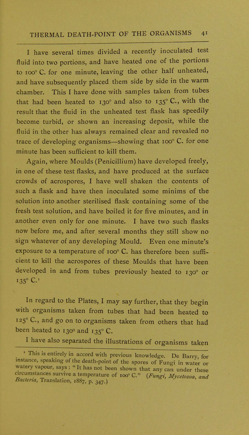 I have several times divided a recently inoculated test fluid into two portions, and have heated one of the portions to 100° C. for one minute, leaving the other half unheated, and have subsequently placed them side by side in the warm chamber. This I have done with samples taken from tubes that had been heated to 130° and also to 135° C, with the result that the fluid in the unheated test flask has speedily become turbid, or shown an increasing deposit, while the fluid in the other has always remained clear and revealed no trace of developing organisms—showing that 100° C. for one minute has been sufficient to kill them. Again, where Moulds (Penicillium) have developed freely, in one of these test flasks, and have produced at the surface crowds of acrospores, I have well shaken the contents of such a flask and have then inoculated some minims of the solution into another sterilised flask containing some of the fresh test solution, and have boiled it for five minutes, and in another even only for one minute. I have two such flasks now before me, and after several months they still show no sign whatever of any developing Mould. Even one minute's exposure to a temperature of 100° C. has therefore been suffi- cient to kill the acrospores of these Moulds that have been developed in and from tubes previously heated to 130° or 135° In regard to the Plates, I may say further, that they begin with organisms taken from tubes that had been heated to 125° C, and go on to organisms taken from others that had been heated to 130° and 135° C. I have also separated the illustrations of organisms taken ' This is entirely in accord with previous knowledge. De Barry for instance, speaking of the death-point of the spores of Fungi in water or watery vapour, says :  It has not been shown that any can under these circumstances survive a temperature of 100° C. {Fungi, Mycetosoa, and Bacteria, Translation, 1887, p. 347.)