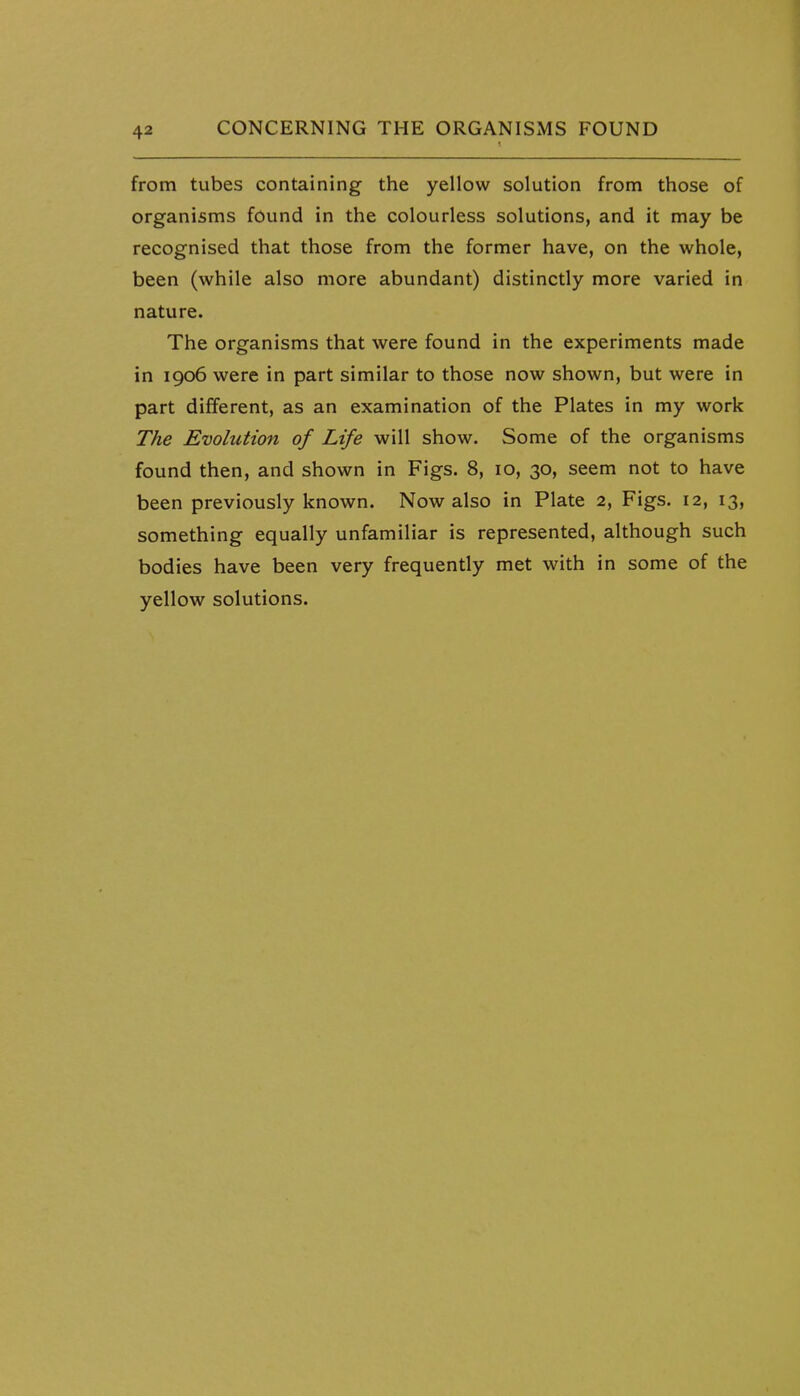 from tubes containing the yellow solution from those of organisms found in the colourless solutions, and it may be recognised that those from the former have, on the whole, been (while also more abundant) distinctly more varied in nature. The organisms that were found in the experiments made in 1906 were in part similar to those now shown, but were in part different, as an examination of the Plates in my work The Evolution of Life will show. Some of the organisms found then, and shown in Figs. 8, 10, 30, seem not to have been previously known. Now also in Plate 2, Figs. 12, 13, something equally unfamiliar is represented, although such bodies have been very frequently met with in some of the yellow solutions.