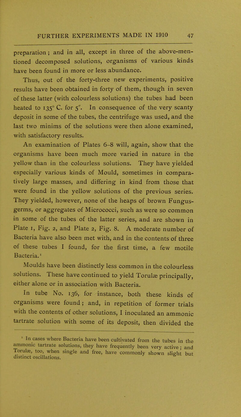 preparation ; and in all, except in three of the above-men- tioned decomposed solutions, organisms of various kinds have been found in more or less abundance. Thus, out of the forty-three new experiments, positive results have been obtained in forty of them, though in seven of these latter (with colourless solutions) the tubes had been heated to 135° C. for 5. In consequence of the very scanty deposit in some of the tubes, the centrifuge was used, and the last two minims of the solutions were then alone examined, with satisfactory results. An examination of Plates 6-8 will, again, show that the organisms have been much more varied in nature in the yellow than in the colourless solutions. They have yielded especially various kinds of Mould, sometimes in compara- tively large masses, and differing in kind from those that were found in the yellow solutions of the previous series. They yielded, however, none of the heaps of brown Fungus- germs, or aggregates of Micrococci, such as were so common in some of the tubes of the latter series, and are shown in Plate I, Fig. 2, and Plate 2, Fig. 8. A moderate number of Bacteria have also been met with, and in the contents of three of these tubes I found, for the first time, a few motile Bacteria.' Moulds have been distinctly less common in the colourless solutions. These have continued to yield Torul^ principally, either alone or in association with Bacteria. In tube No. 136, for instance, both these kinds of organisms were found ; and, in repetition of former trials with the contents of other solutions, I inoculated an ammonic tartrate solution with some of its deposit, then divided the ' In cases where Bacteria have been cultivated from the tubes in the ammonic tartrate solutions, they have frequently been very active; and Torulae, too, when single and free, have commonly shown slieht but distinct oscillations.