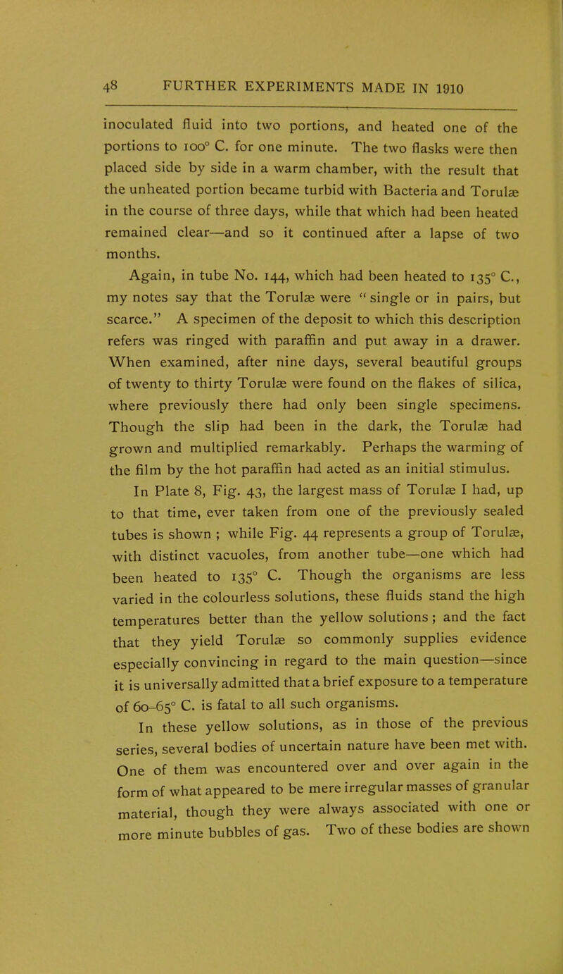 inoculated fluid into two portions, and heated one of the portions to ioo° C. for one minute. The two flasks were then placed side by side in a warm chamber, with the result that the unheated portion became turbid with Bacteria and Torulse in the course of three days, while that which had been heated remained clear—and so it continued after a lapse of two months. Again, in tube No. 144, which had been heated to 135° C, my notes say that the Torulce were  single or in pairs, but scarce. A specimen of the deposit to which this description refers was ringed with paraffin and put away in a drawer. When examined, after nine days, several beautiful groups of twenty to thirty Torulas were found on the flakes of silica, where previously there had only been single specimens. Though the slip had been in the dark, the Torulse had grown and multiplied remarkably. Perhaps the warming of the film by the hot paraffin had acted as an initial stimulus. In Plate 8, Fig. 43, the largest mass of Torulae I had, up to that time, ever taken from one of the previously sealed tubes is shown ; while Fig. 44 represents a group of Torulae, with distinct vacuoles, from another tube—one which had been heated to 135° C. Though the organisms are less varied in the colourless solutions, these fluids stand the high temperatures better than the yellow solutions; and the fact that they yield Torulse so commonly supplies evidence especially convincing in regard to the main question—since it is universally admitted that a brief exposure to a temperature of 60-65° C. is fatal to all such organisms. In these yellow solutions, as in those of the previous series, several bodies of uncertain nature have been met with. One of them was encountered over and over again in the form of what appeared to be mere irregular masses of granular material, though they were always associated with one or more minute bubbles of gas. Two of these bodies are shown