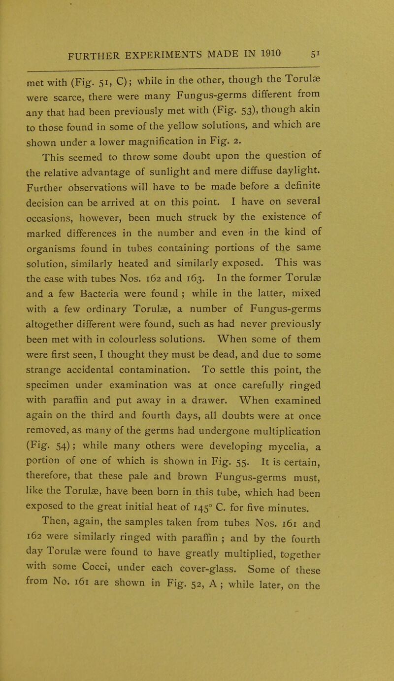 met with (Fig. 51, C); while in the other, though the Torulas were scarce, there were many Fungus-germs different from any that had been previously met with (Fig. 53), though akin to those found in some of the yellow solutions, and which are shown under a lower magnification in Fig. 2. This seemed to throw some doubt upon the question of the relative advantage of sunlight and mere diffuse daylight. Further observations will have to be made before a definite decision can be arrived at on this point. I have on several occasions, however, been much struck by the existence of marked differences in the number and even in the kind of organisms found in tubes containing portions of the same solution, similarly heated and similarly exposed. This was the case with tubes Nos. 162 and 163. In the former Torulae and a few Bacteria were found ; while in the latter, mixed with a few ordinary Torulae, a number of Fungus-germs altogether different were found, such as had never previously been met with in colourless solutions. When some of them were first seen, I thought they must be dead, and due to some strange accidental contamination. To settle this point, the specimen under examination was at once carefully ringed with paraffin and put away in a drawer. When examined again on the third and fourth days, all doubts were at once removed, as many of the germs had undergone multiplication (Fig- 54); while many others were developing mycelia, a portion of one of which is shown in Fig. 55. It is certain, therefore, that these pale and brown Fungus-germs must, like the Torul«, have been born in this tube, which had been exposed to the great initial heat of 145° C. for five minutes. Then, again, the samples taken from tubes Nos. 161 and 162 were similarly ringed with paraffin ; and by the fourth day Torulae were found to have greatly multiplied, together with some Cocci, under each cover-glass. Some of these from No. 161 are shown in Fig. 52, A; while later, on the