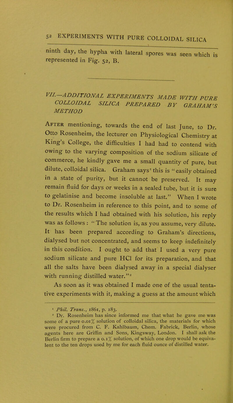 ninth day, the hypha with lateral spores was seen which is represented in Fig. 52, B. VIL—ADDITIONAL EXPERIMENTS MADE WITH PURE COLLOIDAL SILICA PREPARED BY GRAHAM'S METHOD After mentioning, towards the end of last June, to Dr. Otto Rosenheim, the lecturer on Physiological Chemistry at King's College, the difficulties I had had to contend with owing to the varying composition of the sodium silicate of commerce, he kindly gave me a small quantity of pure, but dilute, colloidal silica. Graham says^ this is  easily obtained in a state of purity, but it cannot be preserved. It may remain fluid for days or weeks in a sealed tube, but it is sure to gelatinise and become insoluble at last. When I wrote to Dr. Rosenheim in reference to this point, and to some of the results which I had obtained with his solution, his reply was as follows :  The solution is, as you assume, very dilute. It has been prepared according to Graham's directions, dialysed but not concentrated, and seems to keep indefinitely in this condition. I ought to add that I used a very pure sodium silicate and pure HCl for its preparation, and that all the salts have been dialysed away in a special dialyser with running distilled water.^ As soon as it was obtained I made one of the usual tenta- tive experiments with it, making a guess at the amount which ' Phil. Trans., 1861, p. 183. Dr. Rosenheim has since informed me that what he gave me was some of a pure 0.01% solution of colloidal silica, the materials for which were procured from C. F. Kahlbaum, Chem. Fabrick, Berlin, whose agents here are Griffin and Sons, Kingsway, London. I shall ask the Berlin firm to prepare a 0.1% solution, of which one drop would be equiva- lent to the ten drops used by me for each fluid ounce of distilled water.
