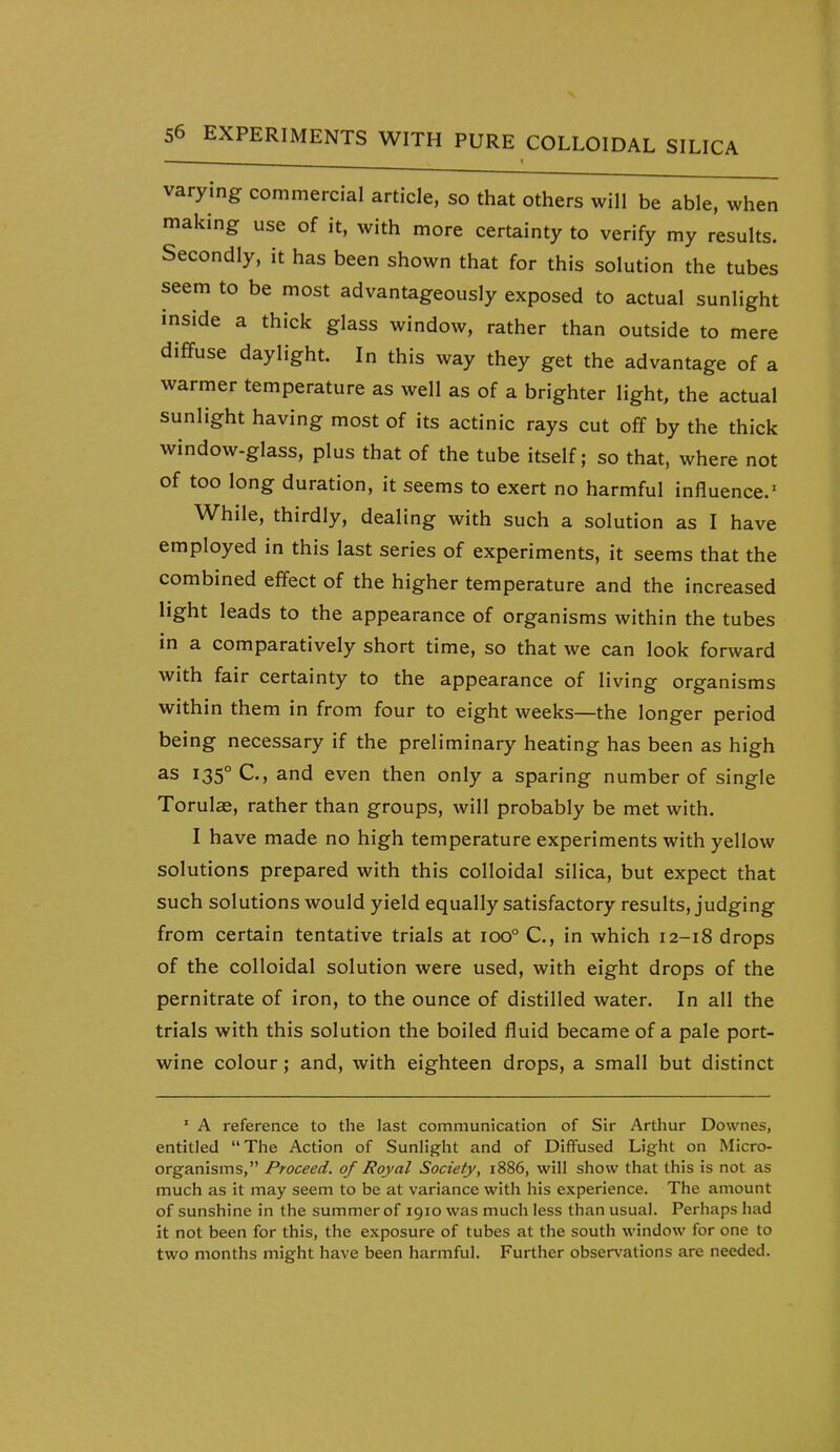 varying commercial article, so that others will be able, when making use of it, with more certainty to verify my results. Secondly, it has been shown that for this solution the tubes seem to be most advantageously exposed to actual sunlight inside a thick glass window, rather than outside to mere diffuse daylight. In this way they get the advantage of a warmer temperature as well as of a brighter light, the actual sunlight having most of its actinic rays cut off by the thick window-glass, plus that of the tube itself; so that, where not of too long duration, it seems to exert no harmful influence.^ While, thirdly, dealing with such a solution as I have employed in this last series of experiments, it seems that the combined effect of the higher temperature and the increased light leads to the appearance of organisms within the tubes in a comparatively short time, so that we can look forward with fair certainty to the appearance of living organisms within them in from four to eight weeks—the longer period being necessary if the preliminary heating has been as high as 135° C, and even then only a sparing number of single Torulas, rather than groups, will probably be met with. I have made no high temperature experiments with yellow solutions prepared with this colloidal silica, but expect that such solutions would yield equally satisfactory results, judging from certain tentative trials at 100° C, in which 12-18 drops of the colloidal solution were used, with eight drops of the pernitrate of iron, to the ounce of distilled water. In all the trials with this solution the boiled fluid became of a pale port- wine colour; and, with eighteen drops, a small but distinct ' A reference to the last communication of Sir Arthur Downes, entitled The Action of Sunlight and of Diffused Light on Micro- organisms, Proceed, of Royal Society, 1886, will show that this is not as much as it may seem to be at variance with his experience. The amount of sunshine in the summer of 1910 was much less than usual. Perhaps had it not been for this, the exposure of tubes at the south window for one to two months might have been harmful. Further observations are needed.
