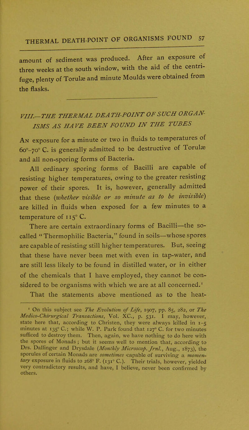 amount of sediment was produced. After an exposure o three weeks at the south window, with the aid of the centri fuge, plenty of Torul« and minute Moulds were obtained fron the flasks. VIII.—THE THERMAL DEATH-POINT OF SUCH ORGAN- ISMS AS HAVE BEEN FOUND IN THE TUBES An exposure for a minute or two in fluids to temperatures of 6o°-70° C. is generally admitted to be destructive of Torulae and all non-sporing forms of Bacteria. All ordinary sporing forms of Bacilli are capable of resisting higher temperatures, owing to the greater resisting power of their spores. It is, however, generally admitted that these {whether visible or so minute as to be invisible) are killed in fluids when exposed for a few minutes to a temperature of 115° C. There are certain extraordinary forms of Bacilli—the so- called Thermophilic Bacteria, found in soils—whose spores are capable of resisting still higher temperatures. But, seeing that these have never been met with even in tap-water, and are still less likely to be found in distilled water, or in either of the chemicals that I have employed, they cannot be con- sidered to be organisms with which we are at all concerned.' That the statements above mentioned as to the heat- ' On this subject see The Evolution of Life, 1907, pp. 85, 282, or The Medico-Chirurgical Transactions, Vol. XC, p. 531. I may, however, state here that, according to Christen, they were always killed in 1-5 minutes at 135° C; while W. P. Park found that 127° C. for two minutes sufficed to destroy them. Then, again, we have nothing to do here with the spores of Monads ; but it seems well to mention that, according to Drs. Daliinger and Drysdale {Monthly Microscop. Jrnl., Aug., 1873), the sporules of certain Monads are sometimes capable of surviving a movien- tary exposure in fluids to 268° F. (131° C). Their trials, however, yielded very contradictory results, and have, I believe, never been confirmed by others.