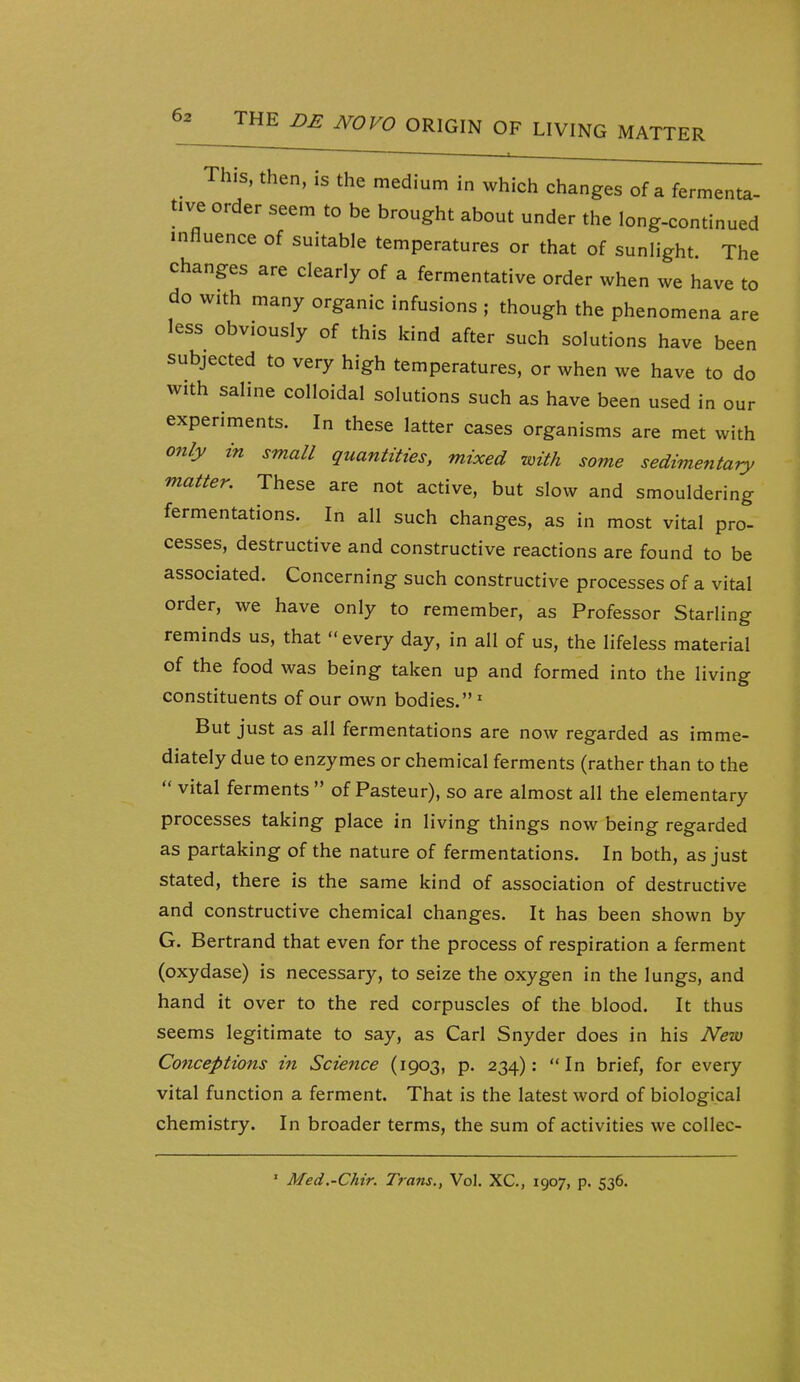 This, then, IS the medium in which changes of a fermenta- tive order seem to be brought about under the long-continued influence of suitable temperatures or that of sunlight The changes are clearly of a fermentative order when we have to do with many organic infusions ; though the phenomena are less obviously of this kind after such solutions have been subjected to very high temperatures, or when we have to do with saline colloidal solutions such as have been used in our experiments. In these latter cases organisms are met with only in small quantities, mixed with some sedimentary matter. These are not active, but slow and smouldering fermentations. In all such changes, as in most vital pro- cesses, destructive and constructive reactions are found to be associated. Concerning such constructive processes of a vital order, we have only to remember, as Professor Starling reminds us, that every day, in all of us, the lifeless material of the food was being taken up and formed into the living constituents of our own bodies.' But just as all fermentations are now regarded as imme- diately due to enzymes or chemical ferments (rather than to the  vital ferments  of Pasteur), so are almost all the elementary processes taking place in living things now being regarded as partaking of the nature of fermentations. In both, as just stated, there is the same kind of association of destructive and constructive chemical changes. It has been shown by G. Bertrand that even for the process of respiration a ferment (oxydase) is necessary, to seize the oxygen in the lungs, and hand it over to the red corpuscles of the blood. It thus seems legitimate to say, as Carl Snyder does in his Neiu Conceptions in Science (1903, p. 234): In brief, for every vital function a ferment. That is the latest word of biological chemistry. In broader terms, the sum of activities we coUec- ' Med.-Chir. Trans., Vol. XC, 1907, p. 536.