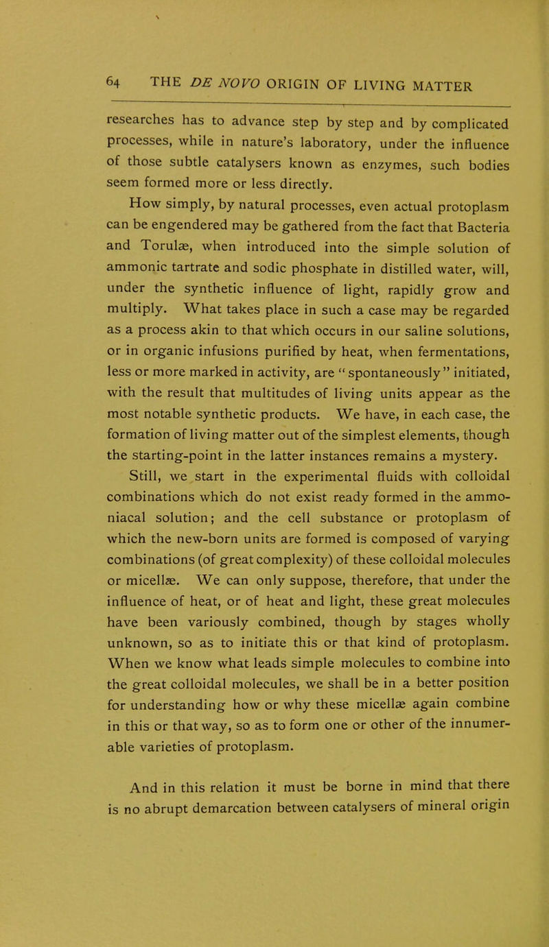 researches has to advance step by step and by complicated processes, while in nature's laboratory, under the influence of those subtle catalysers known as enzymes, such bodies seem formed more or less directly. How simply, by natural processes, even actual protoplasm can be engendered may be gathered from the fact that Bacteria and Torul«, when introduced into the simple solution of ammonic tartrate and sodic phosphate in distilled water, will, under the synthetic influence of light, rapidly grow and multiply. What takes place in such a case may be regarded as a process akin to that which occurs in our saline solutions, or in organic infusions purified by heat, when fermentations, less or more marked in activity, are  spontaneously initiated, with the result that multitudes of living units appear as the most notable synthetic products. We have, in each case, the formation of living matter out of the simplest elements, though the starting-point in the latter instances remains a mystery. Still, we start in the experimental fluids with colloidal combinations which do not exist ready formed in the ammo- niacal solution; and the cell substance or protoplasm of which the new-born units are formed is composed of varying combinations (of great complexity) of these colloidal molecules or micellae. We can only suppose, therefore, that under the influence of heat, or of heat and light, these great molecules have been variously combined, though by stages wholly unknown, so as to initiate this or that kind of protoplasm. When we know what leads simple molecules to combine into the great colloidal molecules, we shall be in a better position for understanding how or why these micellae again combine in this or that way, so as to form one or other of the innumer- able varieties of protoplasm. And in this relation it must be borne in mind that there is no abrupt demarcation between catalysers of mineral origin