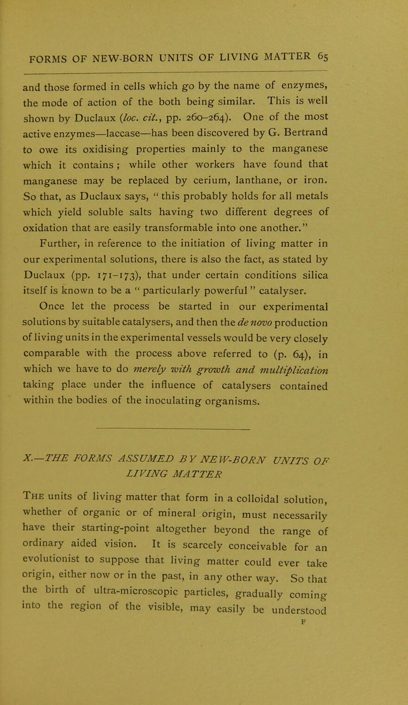 and those formed in cells which go by the name of enzymes, the mode of action of the both being similar. This is well shown by Duclaux {loc. cit.^ pp. 260-264). One of the most active enzymes—laccase—has been discovered by G. Bertrand to owe its oxidising properties mainly to the manganese which it contains ; while other workers have found that manganese may be replaced by cerium, lanthane, or iron. So that, as Duclaux says,  this probably holds for all metals which yield soluble salts having two different degrees of oxidation that are easily transformable into one another. Further, in reference to the initiation of living matter in our experimental solutions, there is also the fact, as stated by Duclaux (pp. 171-173), that under certain conditions silica itself is known to be a  particularly powerful  catalyser. Once let the process be started in our experimental solutions by suitable catalysers, and then the de novo production of living units in the experimental vessels would be very closely comparable with the process above referred to (p. 64), in which we have to do merely with growth and multiplication taking place under the influence of catalysers contained within the bodies of the inoculating organisms. X.—THE FORMS ASSUMED BY NEW-BORN UNITS OF LIVING MATTER The units of living matter that form in a colloidal solution, whether of organic or of mineral origin, must necessarily have their starting-point altogether beyond the range of ordinary aided vision. It is scarcely conceivable for an evolutionist to suppose that living matter could ever take origin, either now or in the past, in any other way. So that the birth of ultra-microscopic particles, gradually coming into the region of the visible, may easily be understood