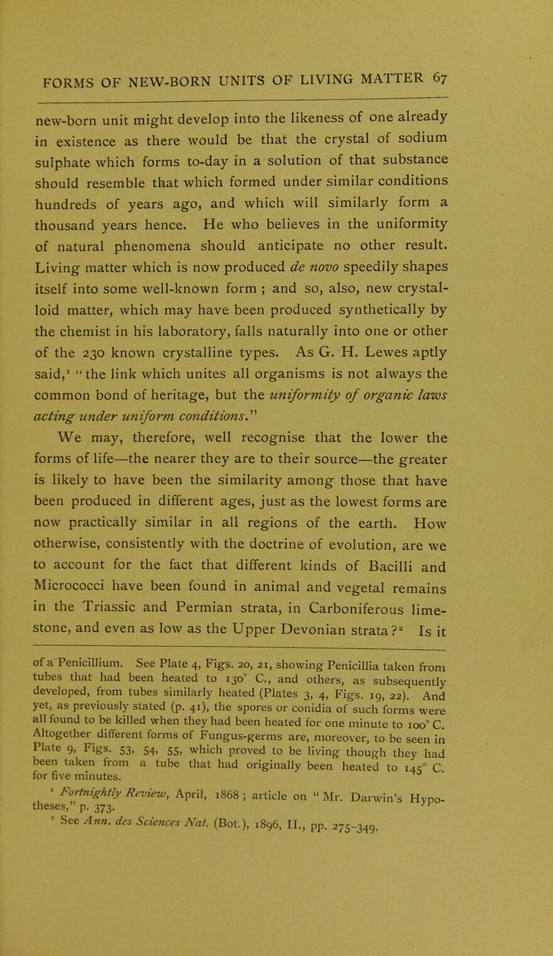 new-born unit might develop into the likeness of one already in existence as there would be that the crystal of sodium sulphate which forms to-day in a solution of that substance should resemble that which formed under similar conditions hundreds of years ago, and which will similarly form a thousand years hence. He who believes in the uniformity of natural phenomena should anticipate no other result. Living matter which is now produced de novo speedily shapes itself into some well-known form ; and so, also, new crystal- loid matter, which may have been produced synthetically by the chemist in his laboratory, falls naturally into one or other of the 230 known crystalline types. As G. H. Lewes aptly said,'  the link which unites all organisms is not always the common bond of heritage, but the uniformity of organic laws acting under uniform conditions.''^ We may, therefore, well recognise that the lower the forms of life—the nearer they are to their source—the greater is likely to have been the similarity among those that have been produced in different ages, just as the lowest forms are now practically similar in all regions of the earth. How otherwise, consistently with the doctrine of evolution, are we to account for the fact that different kinds of Bacilli and Micrococci have been found in animal and vegetal remains in the Triassic and Permian strata, in Carboniferous lime- stone, and even as low as the Upper Devonian strata?^ Is it of a Penicilllum. See Plate 4, Figs. 20, 21, showing Penicillia taken from tubes that had been heated to 130° C, and others, as subsequently developed, from tubes similarly heated (Plates 3, 4, Figs. 19, 22). And yet, as previously stated (p. 41), the spores or conidia of such forms were all found to be killed when they had been heated for one minute to ioo° C. Altogether different forms of Fungus-germs are, moreover, to be seen iii Plate 9, Figs. 53, 54, 55, which proved to be living though they had been taken from a tube that had originally been heated to i4c° C for five minutes. ' Fortnightly Review, April, i868 ; article on  Mr. Darwin's HvDO- theses, p. 373, ' Set Ann. des Sciences Nat. (Bot.), 1896, II„ pp. 275-349.