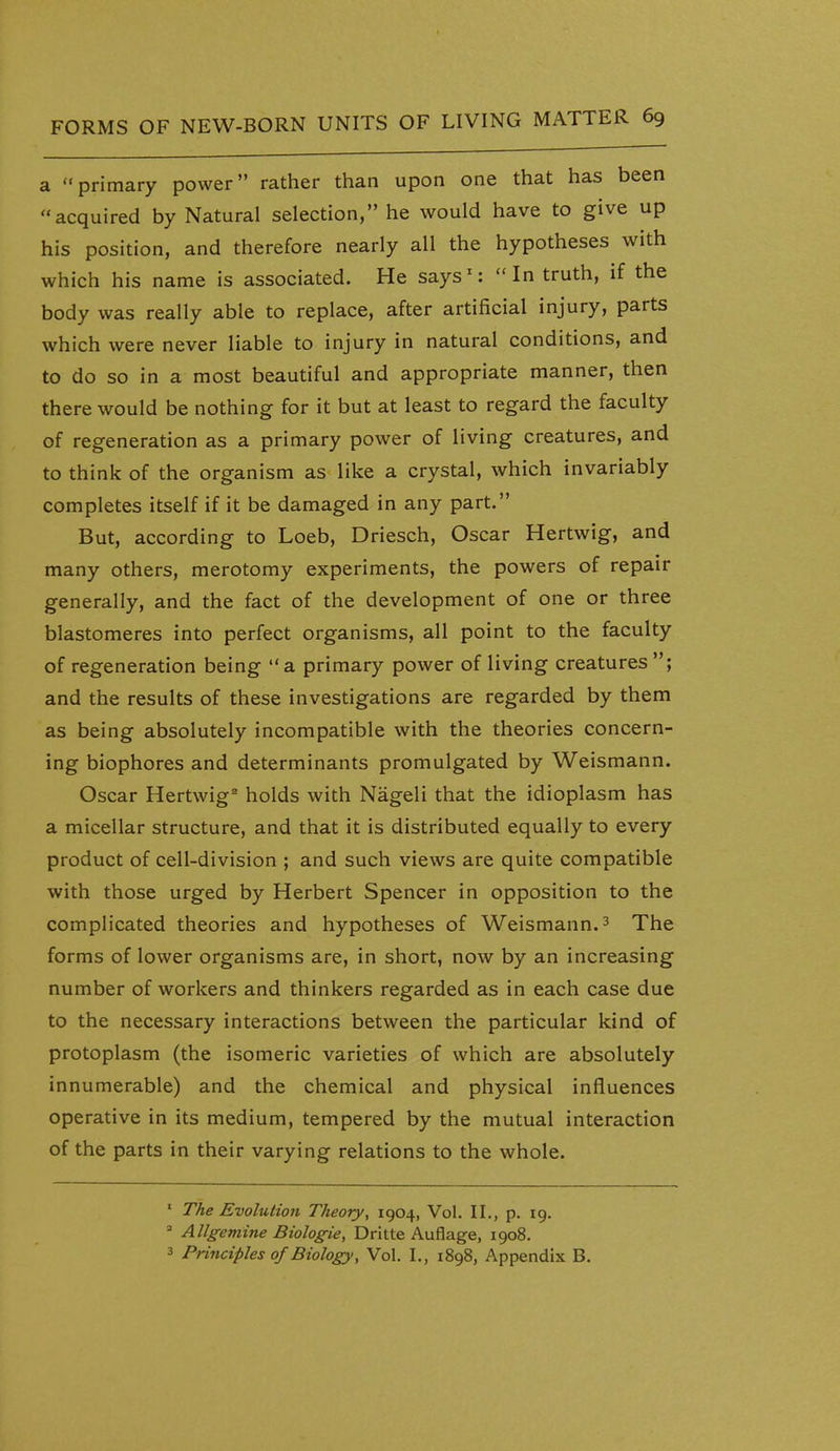 a primary power rather than upon one that has been acquired by Natural selection, he would have to give up his position, and therefore nearly all the hypotheses with which his name is associated. He says': In truth, if the body was really able to replace, after artificial injury, parts which were never liable to injury in natural conditions, and to do so in a most beautiful and appropriate manner, then there would be nothing for it but at least to regard the faculty of regeneration as a primary power of living creatures, and to think of the organism as like a crystal, which invariably completes itself if it be damaged in any part. But, according to Loeb, Driesch, Oscar Hertwig, and many others, merotomy experiments, the powers of repair generally, and the fact of the development of one or three blastomeres into perfect organisms, all point to the faculty of regeneration being  a primary power of living creatures ; and the results of these investigations are regarded by them as being absolutely incompatible with the theories concern- ing biophores and determinants promulgated by Weismann. Oscar Hertwig^ holds with Nageli that the idioplasm has a micellar structure, and that it is distributed equally to every product of cell-division ; and such views are quite compatible with those urged by Herbert Spencer in opposition to the complicated theories and hypotheses of Weismann. ^ The forms of lower organisms are, in short, now by an increasing number of workers and thinkers regarded as in each case due to the necessary interactions between the particular kind of protoplasm (the isomeric varieties of which are absolutely innumerable) and the chemical and physical influences operative in its medium, tempered by the mutual interaction of the parts in their varying relations to the whole. ' The Evolution Theory, 1904, Vol. II., p. 19.  Allgemine Biologie, Dritte Auflage, 1908. 3 Principles of Biology y Vol. I., 1898, Appendix B.