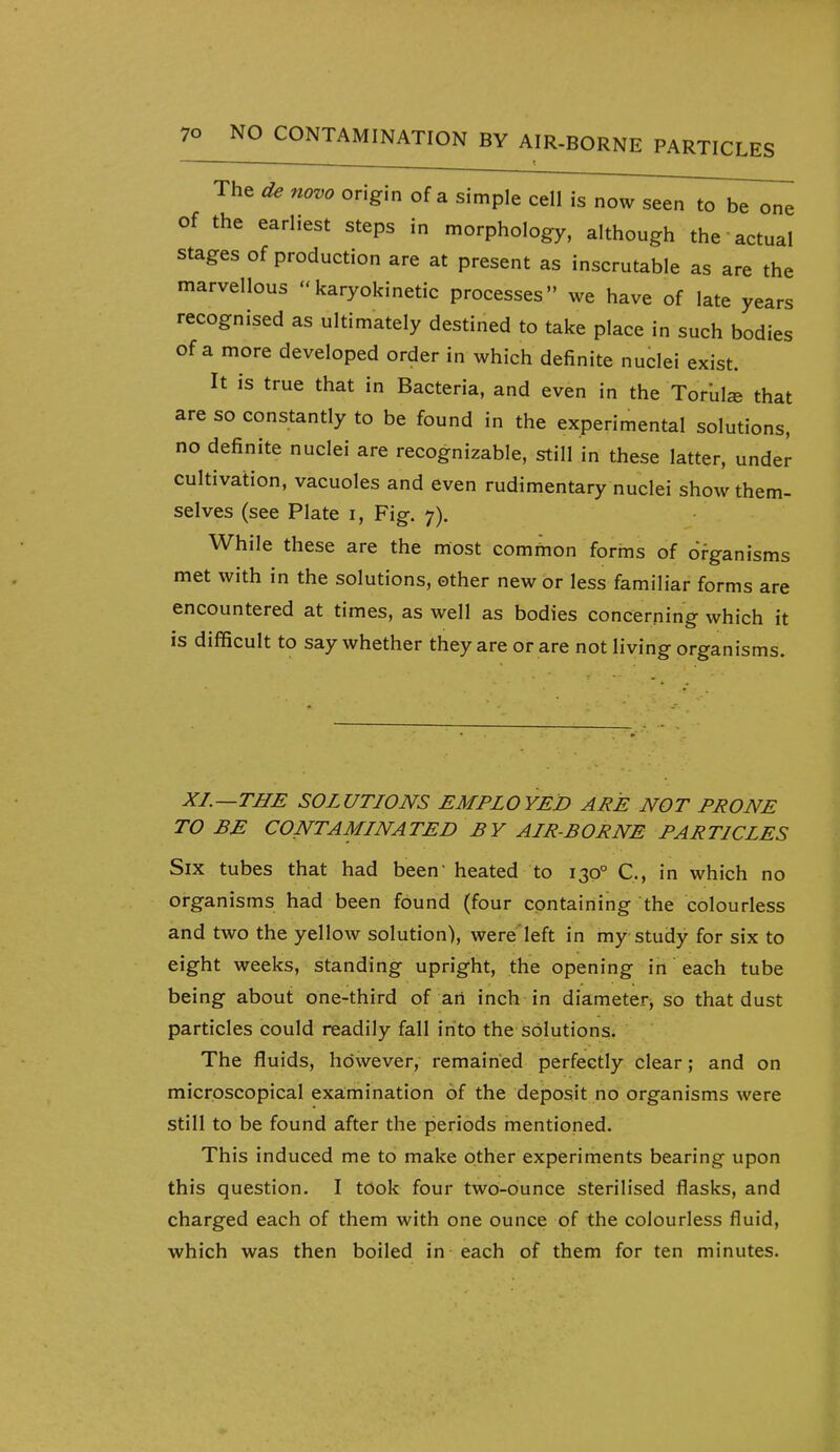 — . ■ — t ——^ The de novo origin of a simple cell is now seen to be one of the earliest steps in morphology, although the actual stages of production are at present as inscrutable as are the marvellous karyokinetic processes we have of late years recognised as ultimately destined to take place in such bodies of a more developed order in which definite nuclei exist. It is true that in Bacteria, and even in the Torula that are so constantly to be found in the experimental solutions, no definite nuclei are recognizable, still in these latter, under cultivation, vacuoles and even rudimentary nuclei show them- selves (see Plate i, Fig. 7). While these are the most common forms of organisms met with in the solutions, other new or less familiar forms are encountered at times, as well as bodies concerning which it is difficult to say whether they are or are not living organisms. XL—THE SOLUTIONS EMPLOYED ARE NOT PRONE TO BE CONTAMLNATED BY ALR-BORNE PARTICLES Six tubes that had been' heated to 130° C, in which no organisms had been found (four containing the colourless and two the yellow solution), were'left in my study for six to eight weeks, standing upright, the opening in each tube being about one-third of an inch in diameter^ so that dust particles could readily fall into the solutions. The fluids, hc)wever, remained perfectly clear; and on microscopical examination of the deposit no organisms were still to be found after the periods mentioned. This induced me to make other experiments bearing upon this question. I took four two-ounce sterilised flasks, and charged each of them with one ounce of the colourless fluid, which was then boiled in each of them for ten minutes.