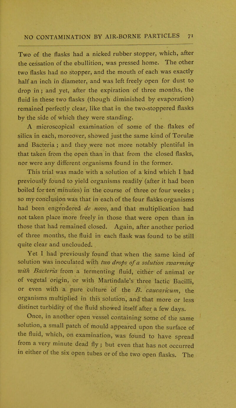 Two of the flasks had a nicked rubber stopper, which, after the cessation of the ebullition, was pressed home. The other two flasks had no stopper, and the mouth of each was exactly- half an inch in diameter, and was left freely open for dust to drop in ; and yet, after the expiration of three months, the fluid in these two flasks (though diminished by evaporation) remained perfectly clear, like that in the two-stoppered flasks by the side of which they were standing. A microscopical examination of some of the flakes of silica in each, moreover, showed just the same kind of Torulae and Bacteria ; and they were not more notably plentiful in that taken from the open than in that from the closed flasks, nor were any different organisms found in the former. This trial was made with a solution of a kind which I had previously found to yield organisms readily (after it had been boiled for-ten'minutes) in the course of three or four weeks ; so my conclusion was that in each of the four flasks organisms had been engendered de novo, and that multiplication had not taken place more freely in those that were open than in those that had remained closed. Again, after another period of three months, the fluid in each flask was found to be still quite clear and unclouded. . Yet I had previously found that when the same kind of solution was inoculated with two drops of a solution swarming with Bacteria from a fermenting fluid, either of animal or of vegetal origin, or with Martindale's three lactic Bacilli, or even with a. pure culture of the B. caucasicum, the organisms multiplied in this solution, and'that more or less distinct turbidity of the fluid showed itself after a few days. Once, in another open vessel containing some of the same solution, a small patch of mould appeared upon the surface of the fluid, which, on examination, was found to have spread from a very minute dead fly; but even that has not occurred in either of the six open tubes or of the two open flasks. The