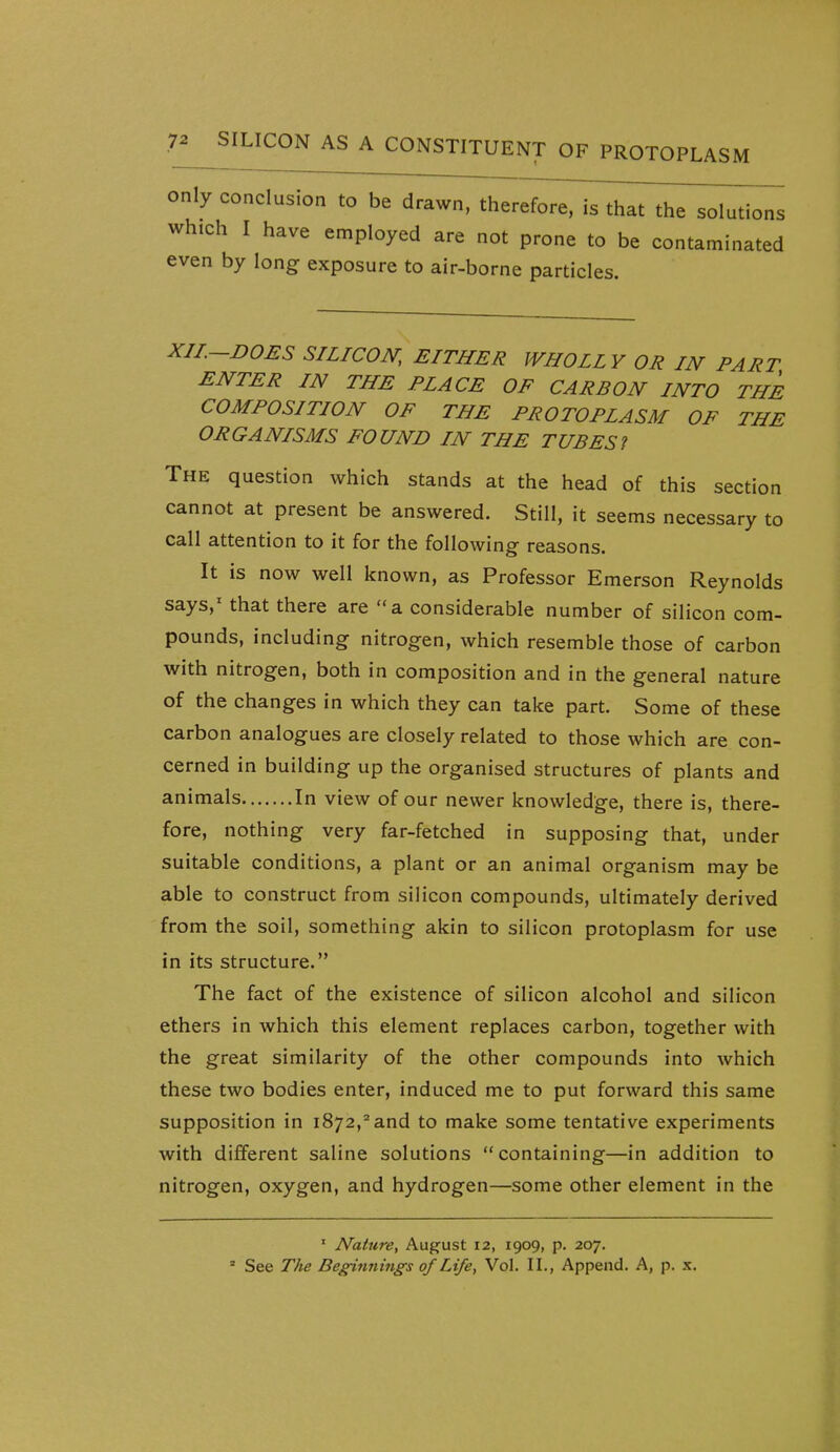 only conclusion to be drawn, therefore, is that the solutions which I have employed are not prone to be contaminated even by long exposure to air-borne particles. XII.-DOES SILICON, EITHER WHOLLY OR IN PART ENTER IN THE PLACE OF CARBON INTO THE COMPOSITION OF THE PROTOPLASM OF THE ORGANISMS FOUND IN THE TUB ESI The question which stands at the head of this section cannot at present be answered. Still, it seems necessary to call attention to it for the following reasons. It is now well known, as Professor Emerson Reynolds says,' that there are  a considerable number of silicon com- pounds, including nitrogen, which resemble those of carbon with nitrogen, both in composition and in the general nature of the changes in which they can take part. Some of these carbon analogues are closely related to those which are con- cerned in building up the organised structures of plants and animals In view of our newer knowledge, there is, there- fore, nothing very far-fetched in supposing that, under suitable conditions, a plant or an animal organism may be able to construct from silicon compounds, ultimately derived from the soil, something akin to silicon protoplasm for use in its structure. The fact of the existence of silicon alcohol and silicon ethers in which this element replaces carbon, together with the great similarity of the other compounds into which these two bodies enter, induced me to put forward this same supposition in 1872,^ and to make some tentative experiments with different saline solutions containing—in addition to nitrogen, oxygen, and hydrogen—some other element in the ' Nature, August 12, 1909, p. 207. » See The Beginnings of Life, Vol. II., Append. A, p. x.