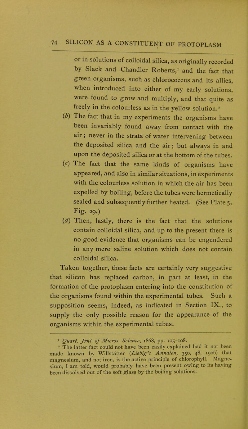 or in solutions of colloidal silica, as originally recorded by Slack and Chandler Roberts,' and the fact that green organisms, such as chlorococcus and its allies, when introduced into either of my early solutions, were found to grow and multiply, and that quite as freely in the colourless as in the yellow solution. (b) The fact that in my experiments the organisms have been invariably found away from contact with the air ; never in the strata of water intervening between the deposited silica and the air; but always in and upon the deposited silica or at the bottom of the tubes. (c) The fact that the same kinds of organisms have appeared, and also in similar situations, in experiments with the colourless solution in which the air has been expelled by boiling, before the tubes were hermetically sealed and subsequently further heated. (See Plate 5, Fig. 29.) {d) Then, lastly, there is the fact that the solutions contain colloidal silica, and up to the present there is no good evidence that organisms can be engendered in any mere saline solution which does not contain colloidal silica. Taken together, these facts are certainly very suggestive that silicon has replaced carbon, in part at least, in the formation of the protoplasm entering into the constitution of the organisms found within the experimental tubes. Such a supposition seems, indeed, as indicated in Section IX., to supply the only possible reason for the appearance of the organisms within the experimental tubes. ' Quart. Jml. of Micros. Science, 1868, pp. 105-108. ' The latter fact could not have been easily explained had it not been made known by Willstatter {Liebig's Annalen, 350, 48, 1906) that magnesium, and not iron, is the active principle of chlorophyll. Magne- sium, I am told, would probably have been present owing to its having been dissolved out of the soft glass by the boiling solutions.