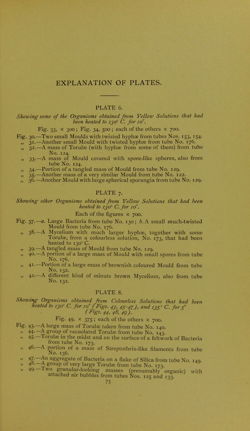 EXPLANATION OF PLATES. PLATE 6. Showing' some of the Organisms obtained from Yellow Solutions that had been heated to ijo° C. for id'. F'ig- 33. X 300; Fig. 34, 500; each of the others x 700. Fig. 30.—Two small Moulds with twisted hyphce from tubes Nos. 153, 154. „ 31.—Another small Mould with twisted hyphae from tube No. 176. „ 32.—A mass of Torulae (with hyphae from some of them) from tube No. 124. „ 33.—A mass of Mould covered with spore-like spheres, also from tube No. 124. „ 34.—Portion of a tangled mass of Mould from tube No. 129. „ 35.—Another mass of a very similar Mould from tube No. 122. „ 36.—Another Mould with large spherical sporangia from tube No. i2g. PLATE 7. Showing other Organisms obtained from Yellow Solutions that had been heated to ijo° C, for 10. Each of the figures x 700. Fig- 37-—«• Large Bacteria from tube No. 130; ^. A small much-twisted Mould from tube No. 176. „ 38.—A Mycelium with much larger hyphae, together with some Torulae, from a colourless solution. No. 173, that had been heated to 130 C. „ 39.~A tangled mass of Mould from tube No. 129. „ 40.—A portion of a large mass of Mould with small spores from tube No. 176. „ 41.—Portion of a large mass of brownish coloured Mould from tube No. 132. „ 42.—A different kind of minute brown Mycelium, also from tube No. 132. PLATE 8. Showing Organisms obtained from Colourless Solutions that had been heated to 130 C. for id' ( Figs. 4.3, 45-47), and 135° C. forf (Figs. 44, 48, 4<)). F'g- 49. X 375 ; each of the others x 700. Fig- 43-—A large mass of Torul^ taken from tube No. 140. „ 44.—A group of vacuolated Torulae from tube No. 143.  45-—Torulae in the midst and on the surface of a feltwork of Bacteria from tube No. 173. „ 46.—A portion of a mass of Streptothrix-like filaments from tube No. 136.  aggregate of Bacteria on a flake of Silica from tube No. 140.  ^'■°P ^^''y large Torulae from tube No. 173. „ 49.—Two granular-looking masses (presumably organic) with attached air bubbles from tubes Nos. 125 and 133