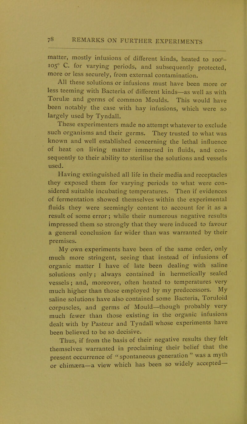 matter, mostly infusions of different kinds, heated to ioo°- 105° C. for varying- periods, and subsequently protected, more or less securely, from external contamination. All these solutions or infusions must have been more or less teeming- with Bacteria of different kinds—as well as with Torul£e and germs of common Moulds. This would have been notably the case with hay infusions, which were so largely used by Tyndall. These experimenters made no attempt whatever to exclude such organisms and their germs. They trusted to what was known and well established concerning the lethal influence of heat on living matter immersed in fluids, and con- sequently to their ability to sterilise the solutions and vessels used. Having extinguished all life in their media and receptacles they exposed them for varying periods to what were con- sidered suitable incubating temperatures. Then if evidences of fermentation showed themselves within the experimental fluids they were seemingly content to account for it as a result of some error; while their numerous negative results impressed them so strongly that they were induced to favour a general conclusion far wider than was warranted by their premises. My own experiments have been of the same order, only much more stringent, seeing that instead of infusions of organic matter I have of late been dealing with saline solutions only; always contained in hermetically sealed vessels ; and, moreover, often heated to temperatures very much higher than those employed by my predecessors. My saline solutions have also contained some Bacteria, Toruloid corpuscles, and germs of Mould—though probably very much fewer than those existing in the organic infusions dealt with by Pasteur and Tyndall whose experiments have been believed to be so decisive. Thus, if from the basis of their negative results they felt themselves warranted in proclaiming their belief that the present occurrence of  spontaneous generation  was a myth or chimera—a view which has been so widely accepted—