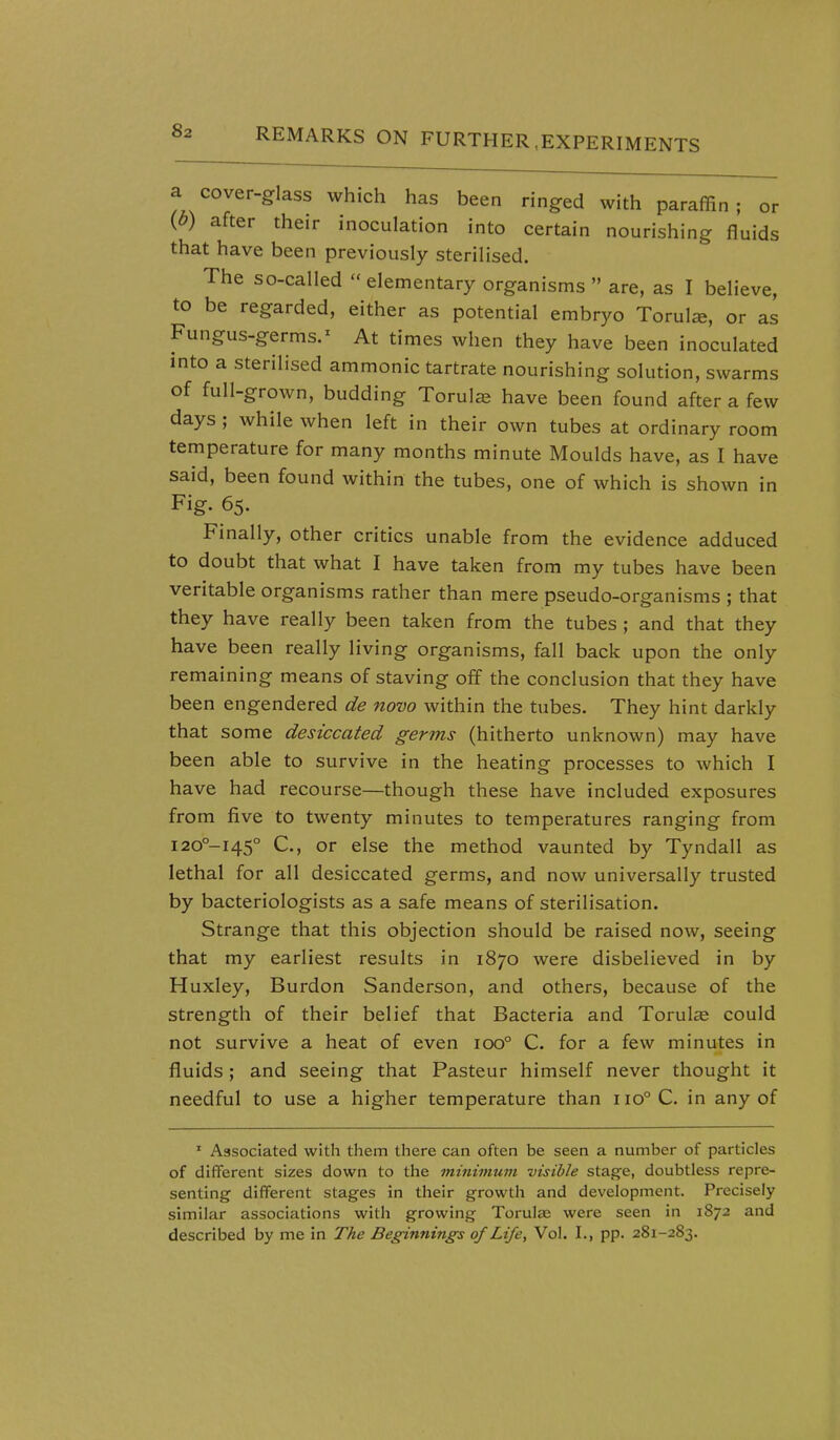 a cover-glass which has been ringed with paraffin ; or {b) after their inoculation into certain nourishing fluids that have been previously sterilised. The so-called  elementary organisms  are, as I believe, to be regarded, either as potential embryo Torulee, or as Fungus-germs.^ At times when they have been inoculated into a sterilised ammonic tartrate nourishing solution, swarms of full-grown, budding Torulie have been found after a few days ; while when left in their own tubes at ordinary room temperature for many months minute Moulds have, as I have said, been found within the tubes, one of which is shown in Fig- 65. Finally, other critics unable from the evidence adduced to doubt that what I have taken from my tubes have been veritable organisms rather than mere pseudo-organisms ; that they have really been taken from the tubes ; and that they have been really living organisms, fall back upon the only remaining means of staving off the conclusion that they have been engendered de novo within the tubes. They hint darkly that some desiccated germs (hitherto unknown) may have been able to survive in the heating processes to which I have had recourse—though these have included exposures from five to twenty minutes to temperatures ranging from i20°-i45° C, or else the method vaunted by Tyndall as lethal for all desiccated germs, and now universally trusted by bacteriologists as a safe means of sterilisation. Strange that this objection should be raised now, seeing that my earliest results in 1870 were disbelieved in by Huxley, Burdon Sanderson, and others, because of the strength of their belief that Bacteria and Torulte could not survive a heat of even 100° C. for a few minutes in fluids; and seeing that Pasteur himself never thought it needful to use a higher temperature than 110° C. in any of ' Associated with them there can often be seen a number of particles of different sizes down to the minimum visible stage, doubtless repre- senting different stages in their growth and development. Precisely similar associations with growing Torulae were seen in 1872 and described by me in The Beginning's of Life, Vol. I., pp. 281-283.