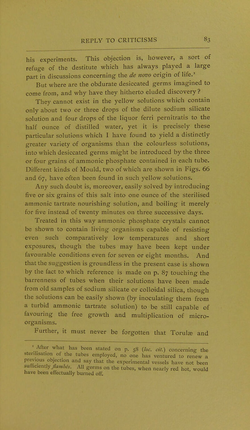 his experiments. This objection is, however, a sort of refuge of the destitute which has always played a large part in discussions concerning the de novo origin of life.' But where are the obdurate desiccated germs imagined to come from, and why have they hitherto eluded discovery? They cannot exist in the yellow solutions which contain only about two or three drops of the dilute sodium silicate solution and four drops of the liquor ferri pernitratis to the half ounce of distilled water, yet it is precisely these particular solutions which I have found to yield a distinctly greater variety of organisms than the colourless solutions, into which desiccated germs might be introduced by the three or four grains of ammonic phosphate contained in each tube. Different kinds of Mould, two of which are shown in Figs. 66 and 67, have often been found in such yellow solutions. Any such doubt is, moreover, easily solved by introducing five or six grains of this salt into one ounce of the sterilised ammonic tartrate nourishing solution, and boiling it merely for five instead of twenty minutes on three successive days. Treated in this way ammonic phosphate crystals cannot be shown to contain living organisms capable of resisting even such comparatively low temperatures and short exposures, though the tubes may have been kept under favourable conditions even for seven or eight months. And that the suggestion is groundless in the present case is shown by the fact to which reference is made on p. 87 touching the barrenness of tubes when their solutions have been made from old samples of sodium silicate or colloidal silica, thoup-h the solutions can be easily shown (by inoculating them from a turbid ammonic tartrate solution) to be still capable of favouring the free growth and multiplication of micro- organisms. Further, it must never be forgotten that Torulce and ' After what has been stated on p. 58 {loc. cit) concerning the stenhsation of the tubes employed, no one has ventured to renew a pr^ious objection and say that the experimental vessels have not been sufficiently 7?a;«i^^. All germs on the tubes, when nearly red hot, would have been effectually burned off.