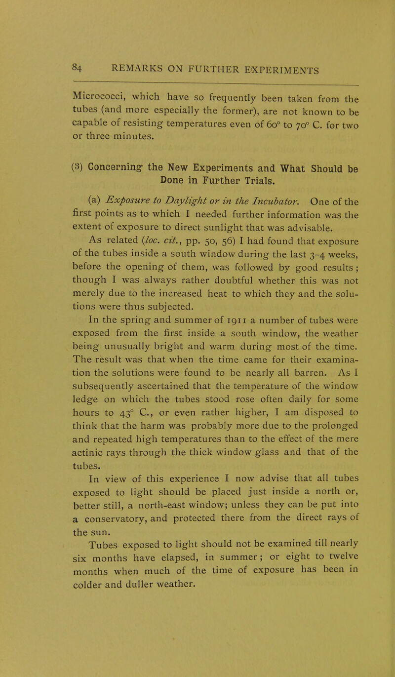 Micrococci, which have so frequently been taken from the tubes (and more especially the former), are not known to be capable of resisting temperatures even of 60° to 70° C. for two or three minutes. (3) Concepning the New Experiments and What Should be Done in Further Trials. (a) Exposure to Daylight or in the Incubator. One of the first points as to which I needed further information was the extent of exposure to direct sunlight that was advisable. As related {loc. cit., pp. 50, 56) I had found that exposure of the tubes inside a south window during the last 3-4 weeks, before the opening of them, was followed by good results ; though I was always rather doubtful whether this was not merely due to the increased heat to which they and the solu- tions were thus subjected. In the spring and summer of 1911 a number of tubes were exposed from the first inside a south window, the weather being unusually bright and warm during most of the time. The result was that when the time came for their examina- tion the solutions were found to be nearly all barren. As I subsequently ascertained that the temperature of the window ledge on which the tubes stood rose often daily for some hours to 43° C, or even rather higher, I am disposed to think that the harm was probably more due to the prolonged and repeated high temperatures than to the effect of the mere actinic rays through the thick window glass and that of the tubes. In view of this experience I now advise that all tubes exposed to light should be placed just inside a north or, better still, a north-east window; unless they can be put into a conservatory, and protected there from the direct rays of the sun. Tubes exposed to light should not be examined till nearly six months have elapsed, in summer ; or eight to twelve months when much of the time of exposure has been in colder and duller weather.