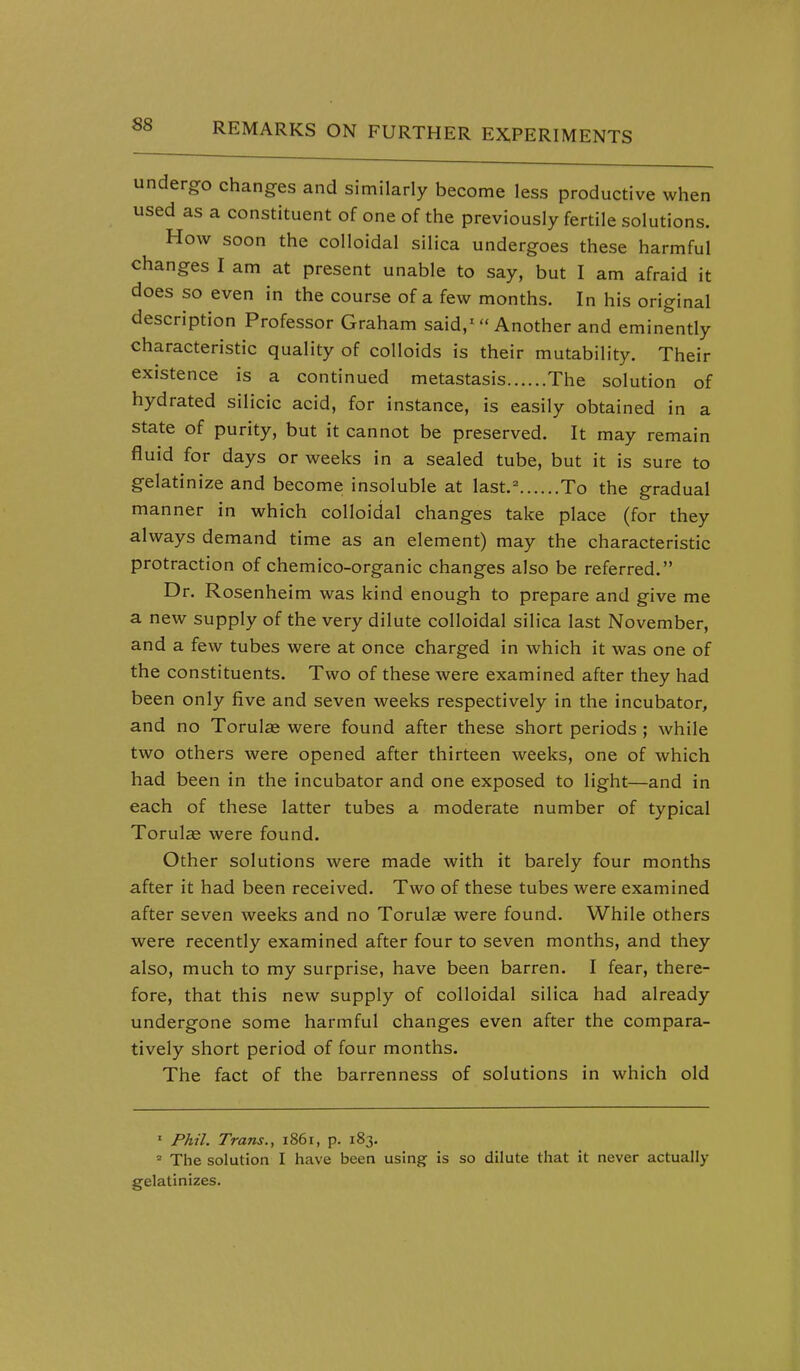 undergo changes and similarly become less productive when used as a constituent of one of the previously fertile solutions. How soon the colloidal silica undergoes these harmful changes I am at present unable to say, but I am afraid it does so even in the course of a few months. In his original description Professor Graham said,^  Another and eminently characteristic quality of colloids is their mutability. Their existence is a continued metastasis The solution of hydrated silicic acid, for instance, is easily obtained in a state of purity, but it cannot be preserved. It may remain fluid for days or weeks in a sealed tube, but it is sure to gelatinize and become insoluble at last.^ To the gradual manner in which colloidal changes take place (for they always demand time as an element) may the characteristic protraction of chemico-organic changes also be referred. Dr. Rosenheim was kind enough to prepare and give me a new supply of the very dilute colloidal silica last November, and a few tubes were at once charged in which it was one of the constituents. Two of these were examined after they had been only five and seven weeks respectively in the incubator, and no Torulse were found after these short periods ; while two others were opened after thirteen weeks, one of which had been in the incubator and one exposed to light—and in each of these latter tubes a moderate number of typical Torulce were found. Other solutions were made with it barely four months after it had been received. Two of these tubes were examined after seven weeks and no Torulae were found. While others were recently examined after four to seven months, and they also, much to my surprise, have been barren. I fear, there- fore, that this new supply of colloidal silica had already undergone some harmful changes even after the compara- tively short period of four months. The fact of the barrenness of solutions in which old ' Phil. Trans., 1861, p. 183. » The solution I have been using is so dilute that it never actually gelatinizes.
