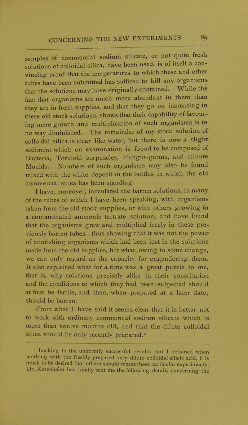samples of commercial sodium silicate, or not quite fresh solutions of colloidal silica, have been used, is of itself a con- vincing proof that the temperatures to which these and other tubes have been submitted has sufficed to kill any organisms that the solutions may have originally contained. While the fact that organisms are much more abundant in them than they are in fresh supplies, and that they go on increasing in these old stock solutions, shows that their capability of favour- ing mere growth and multiplication of such organisms is in no way diminished. The remainder of my stock solution of colloidal silica is clear like water, but there is now a slight sediment which on examination is found to be composed of Bacteria, Toruloid corpuscles, Fungus-germs, and minute Moulds. Numbers of such organisms may also be found mixed with the white deposit in the bottles in which the old commercial silica has been standing. I have, moreover, inoculated the barren solutions, in many of the tubes of which I have been speaking, with organisms taken from the old stock supplies, or with others growing in a contaminated ammonic tartrate solution, and have found that the organisms grew and multiplied freely in these pre- viously barren tubes—thus showing that it was not the power of nourishing organisms which had been lost in the solutions made from the old supplies, but what, owing to some change, we can only regard as the capacity for engendering them. It also explained what for a time was a great puzzle to me, that is, why solutions precisely alike in their constitution and the conditions to which they had been subjected should at first be fertile, and then, when prepared at a later date, should be barren. From what I have said it seems clear that it is better not to work with ordinary commercial sodium silicate which is more than twelve months old, and that the dilute colloidal silica should be only recently prepared.' ' Looking to the uniformly successful results that I obtained when working with the freshly prepared very dilute colloidal silicic acid, it is much to be desired that others should repeat these particular experiments. Dr. Rosenheim has kindly sent me the following details concerning the