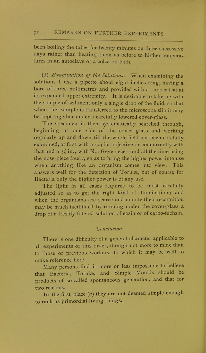 been boiling the tubes for twenty minutes on three successive days rather than heating them as before to higher tempera- tures in an autoclave or a colza oil bath. (d) Examination of the Solutions. When examining the solutions I use a pipette about eight inches long, having a bore of three millimetres and provided with a rubber teat at its expanded upper extremity. It is desirable to take up with the sample of sediment only a single drop of the fluid, so that when this sample is transferred to the microscope slip it may be kept together under a carefully lowered cover-glass. The specimen is then systematically searched through, beginning at one side of the cover glass and working regularly up and down till the whole field has been carefully examined, at first with a 2/3 in. objective or concurrently with that and a ye in., with No. 6 eyepiece—and all the time using the nose-piece freely, so as to bring the higher power into use when anything like an organism comes into view. This answers well for the detection of Torulse, but of course for Bacteria only the higher power is of any use. The light in all cases requires to be most carefully adjusted so as to get the right kind of illumination ; and when the organisms are scarce and minute their recognition may be much facilitated by running under the cover-glass a drop of a freshly filtered solution of eosin or of carbo-fuchsin. Conclusion. There is one difficulty of a general character applicable to all experiments of this order, though not more to mine than to those of previous workers, to which it may be well to make reference here. Many persons find it more or less impossible to believe that Bacteria, Torulas, and Simple Moulds should be products of so-called spontaneous generation, and that for two reasons. In the first place (a) they are not deemed simple enough to rank as primordial living things.