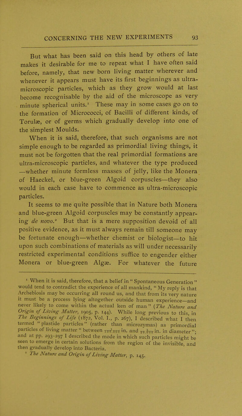 But what has been said on this head by others of late makes it desirable for me to repeat what I have often said before, namely, that new born living matter wherever and whenever it appears must have its first beginnings as ultra- microscopic particles, which as they grow would at last become recognisable by the aid of the microscope as very minute spherical units/ These may in some cases go on to the formation of Micrococci, of Bacilli of different kinds, of Torul£e, or of germs which gradually develop into one of the simplest Moulds. When it is said, therefore, that such organisms are not simple enough to be regarded as primordial living things, it must not be forgotten that the real primordial formations are ultra-microscopic particles, and whatever the type produced —whether minute formless masses of jelly, like the Monera of Haeckel, or blue-green Algoid corpuscles—they also would in each case have to commence as ultra-microscopic particles. It seems to me quite possible that in Nature both Monera and blue-green Algoid corpuscles may be constantly appear- ing de novo.'^ But that is a mere supposition devoid of all positive evidence, as it must always remain till someone may be fortunate enough—whether chemist or biologist—to hit upon such combinations of materials as will under necessarily restricted experimental conditions suffice to engender either Monera or blue-green Alg«. For whatever the future ' When it is said, therefore, that a belief in  Spontaneous Generation  would tend to contradict the experience of all mankind,  My reply is that Archebiosis may be occurring all round us, and that from its very nature it must be a process lying altogether outside human experience—and never likely to come within the actual ken of man {The Nature and Origin of Living- Matter, 1905, p. 144). While long previous to this, in The Beginnings of Life (1872, Vol. I., p. 267), I described what I then termed  plastide particles (rather than microzymas) as primordial particles of living matter  between xW.TTTnrin. and ^.^in. in diameter; and at pp. 293-297 I described the mode in which such particles might be seen to emerge in certain solutions from the region of the invisible, and then gradually develop into Bacteria. The Nature and Origin of Living Matter, p. 145.