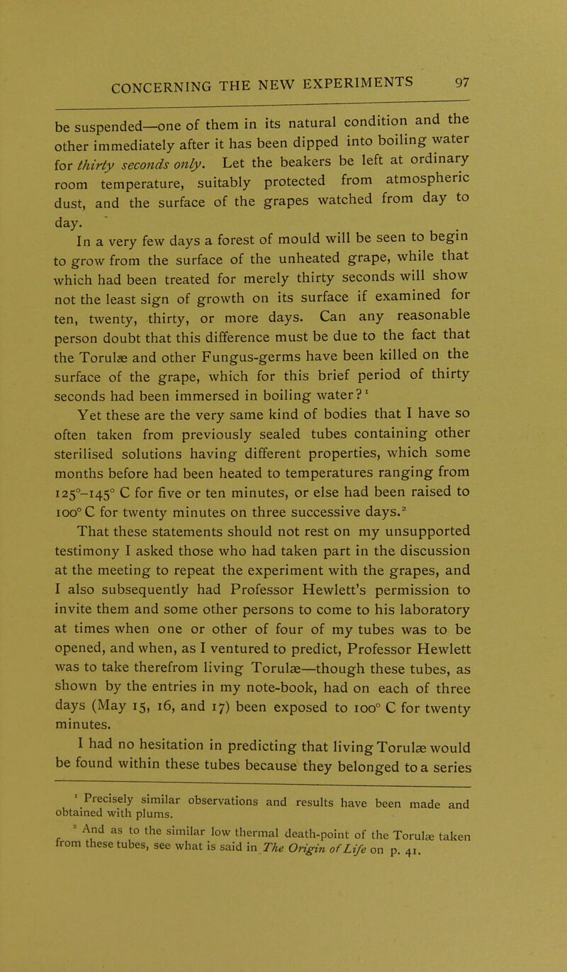 be suspended—one of them in its natural condition and the other immediately after it has been dipped into boiling water for thirty seconds only. Let the beakers be left at ordinary room temperature, suitably protected from atmospheric dust, and the surface of the grapes watched from day to day. In a very few days a forest of mould will be seen to begin to grow from the surface of the unheated grape, while that which had been treated for merely thirty seconds will show not the least sign of growth on its surface if examined for ten, twenty, thirty, or more days. Can any reasonable person doubt that this difference must be due to the fact that the Torul« and other Fungus-germs have been killed on the surface of the grape, which for this brief period of thirty seconds had been immersed in boiling water ?^ Yet these are the very same kind of bodies that I have so often taken from previously sealed tubes containing other sterilised solutions having different properties, which some months before had been heated to temperatures ranging from i25°-i45° C for five or ten minutes, or else had been raised to ioo°C for twenty minutes on three successive days.^ That these statements should not rest on my unsupported testimony I asked those who had taken part in the discussion at the meeting to repeat the experiment with the grapes, and I also subsequently had Professor Hewlett's permission to invite them and some other persons to come to his laboratory at times when one or other of four of my tubes was to be opened, and when, as I ventured to predict. Professor Hewlett was to take therefrom living Torul«—though these tubes, as shown by the entries in my note-book, had on each of three days (May 15, 16, and 17) been exposed to 100° C for twenty minutes. I had no hesitation in predicting that living Torul^e would be found within these tubes because they belonged to a series ' Precisely similar observations and results have been made and obtained with plums. » And as to the similar low thermal death-point of the Torulse taken from these tubes, see what is said m The Ongin of Life on p. 41.