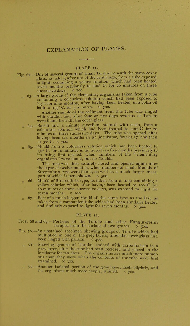 EXPLANATION OF PLATES. PLATE II. Fis 62 —One of several groups of small Torulae beneath the same cover glass, as taken, after use of the centrifuge, from a tube exposed to light, containing a yellow solution, which had been heated seven months previously to 100° C. for 20 minutes on three successive days, x 700. g^.—A large group of the elementary organisms taken from a tube  containing a colourless solution which had been exposed to light for nine months, after having been heated in a colza oil bath to 135° C. for 5 minutes. X 700. Another sample of the sediment from this tube was ringed with parafin, and after four or five days swarms of Torulje were found beneath the cover glass. „ 64.—Bacilli and a minute myceliun, stained with eosin, from a colourless solution which had been treated to 100° C. for 20 minutes on three successive days. The tube was opened after having been six months in an jncubator, first at 27° and then at 37° C. X 700. J, 65.—Mould from a colourless solution which had been heated to 130° C. for 10 minutes in an autoclave five months previously to its being first opened, when numbers of the  elementary organisms  were found, but no Moulds. The tube was then securely closed and opened again after the lapse of twelve months, when numbers of small Moulds of Streptothrix type were found, as well as a much larger mass, part of which is here shown, x 500. „ 66.—Mould of Streptothrix type, as taken from a tube containing a yellow solution which, after having been heated to 100° C. for 20 minutes on three successive days, was exposed to light for seven months, x 300. „ 67.—Part of a much larger Mould of the same type as the last, as taken from a companion tube which had been similarly heated and similarly exposed to light for seven months, x 300. PLATE 12. Figs. 68 and 69.—Portions of the Torulce and other Fungus-germs scraped from the surface of two grapes, x 500. Fig. 70.—An unstained specimen showing groups of Torute which had multiplied in one of the grey layers, after the cover glass had been ringed with parafin. x 400. „ 71.—Showing groups of Torulae, stained with carbo-fuchsin in a grey layer, after the tube had been reclosed and placed in the incubator for ten days. The organisms are much more numer- ous than they were when the contents of the tube were first examined, x 300. „ 72.—Another isolated portion of the grey layer, itself slightly, and the organisms much more deeply, stained, x 700.