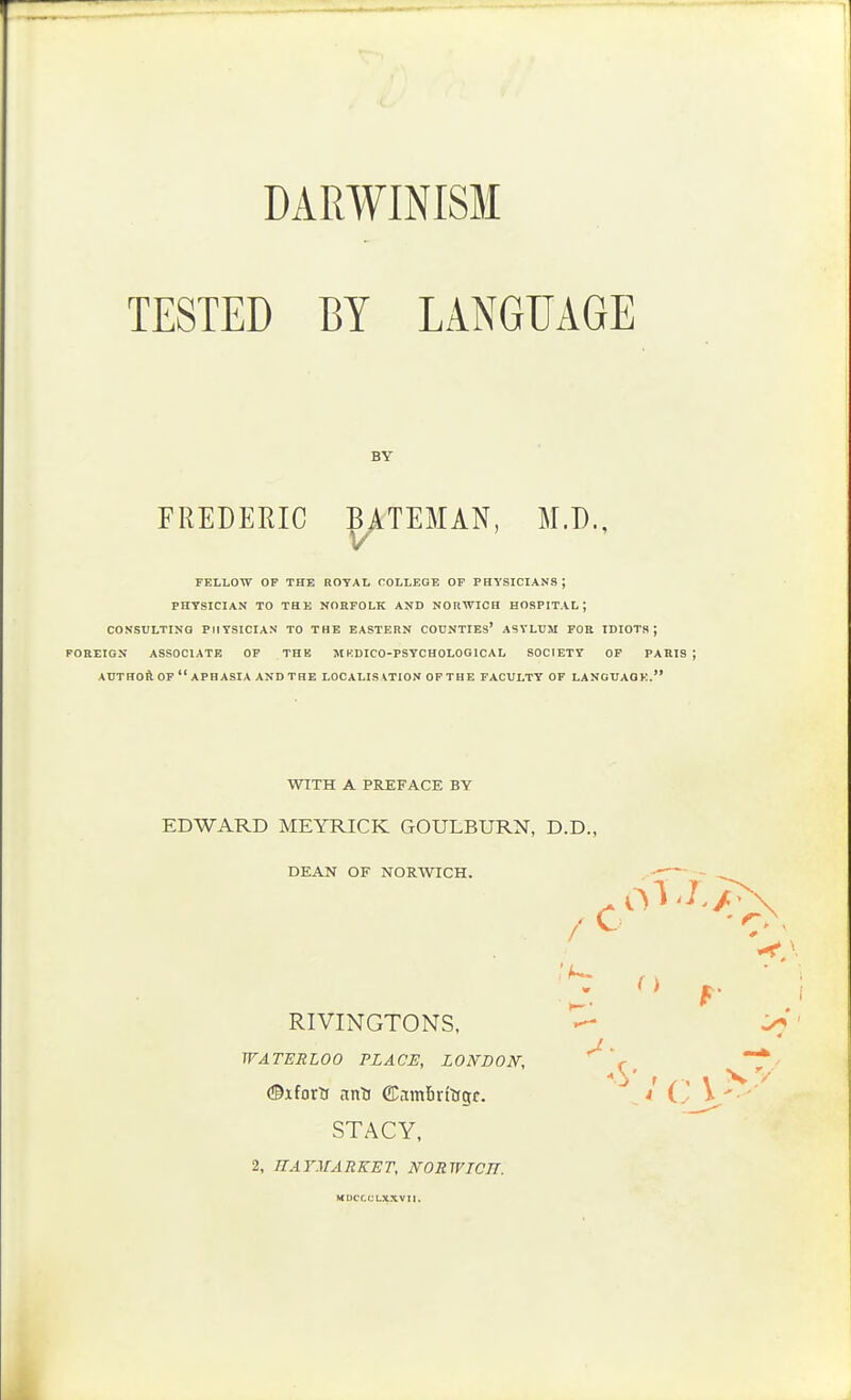 DARWINISM TESTED BY LANGUAGE BY FREDERIC BATEMAN, M.D., V FELLOW OF THE ROYAL COLLEGE OF PHYSICIANS; PHYSICIAN TO THE NORFOLK AND NORWICH HOSPITAL; CONSULTING PHYSICIAN TO THE EASTERN COUNTIES* ASYLUM FOR IDIOTS; FOREIGN ASSOCIATE OF THE M KDICO-PSYCHOLOGICAL SOCIETY OF PARIS; AUTHOft. OF  APHASIA AND THE LOCALISATION OP THE FACULTY OF LANGUAQK. WITH A PREFACE BY EDWARD MEYRICK GOULBURN, D.D., DEAN OF NORWICH. —- - RIVINGTONS, ' WATERLOO PLACE, LONDON, ' r * (©iforti nnti CCambrtlfgr. ^4 ^-L>'' STACY, 2, JTArAfAEKET, NOEWTCIT. MOCr.CLXXVlI.
