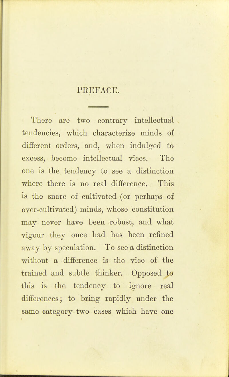 PREFACE. There are two contrary intellectual tendencies, which characterize minds of different orders, and, when indulged to excess, become intellectual vices. The one is the tendency to see a distinction where there is no real difference. This is the snare of cultivated (or perhaps of over-cultivated) minds, whose constitution may never have been robust, and what vigour they once had has been refined away by speculation. To see a distinction without a difference is the vice of the trained and subtle thinker. Opposed to this is the tendency to ignore real differences; to bring rapidly under the same category two cases which have one