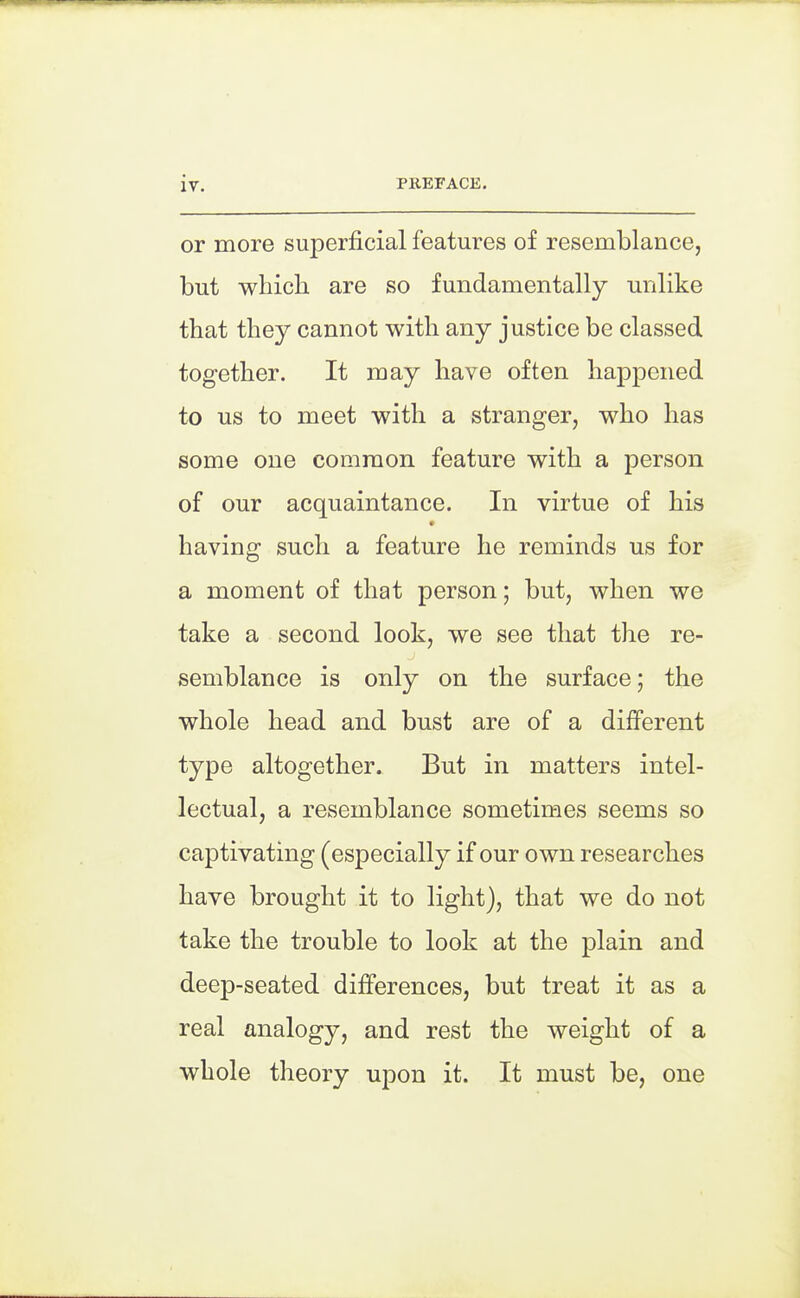 or more superficial features of resemblance, but which are so fundamentally milike that they cannot with any justice be classed together. It may have often happened to us to meet with a stranger, who has some one common feature with a person of our acquaintance. In virtue of his having such a feature he reminds us for a moment of that person; but, when we take a second look, we see that the re- semblance is only on the surface; the whole head and bust are of a different type altogether. But in matters intel- lectual, a resemblance sometimes seems so captivating (especially if our own researches have brought it to light), that we do not take the trouble to look at the plain and deep-seated differences, but treat it as a real analogy, and rest the weight of a whole theory upon it. It must be, one