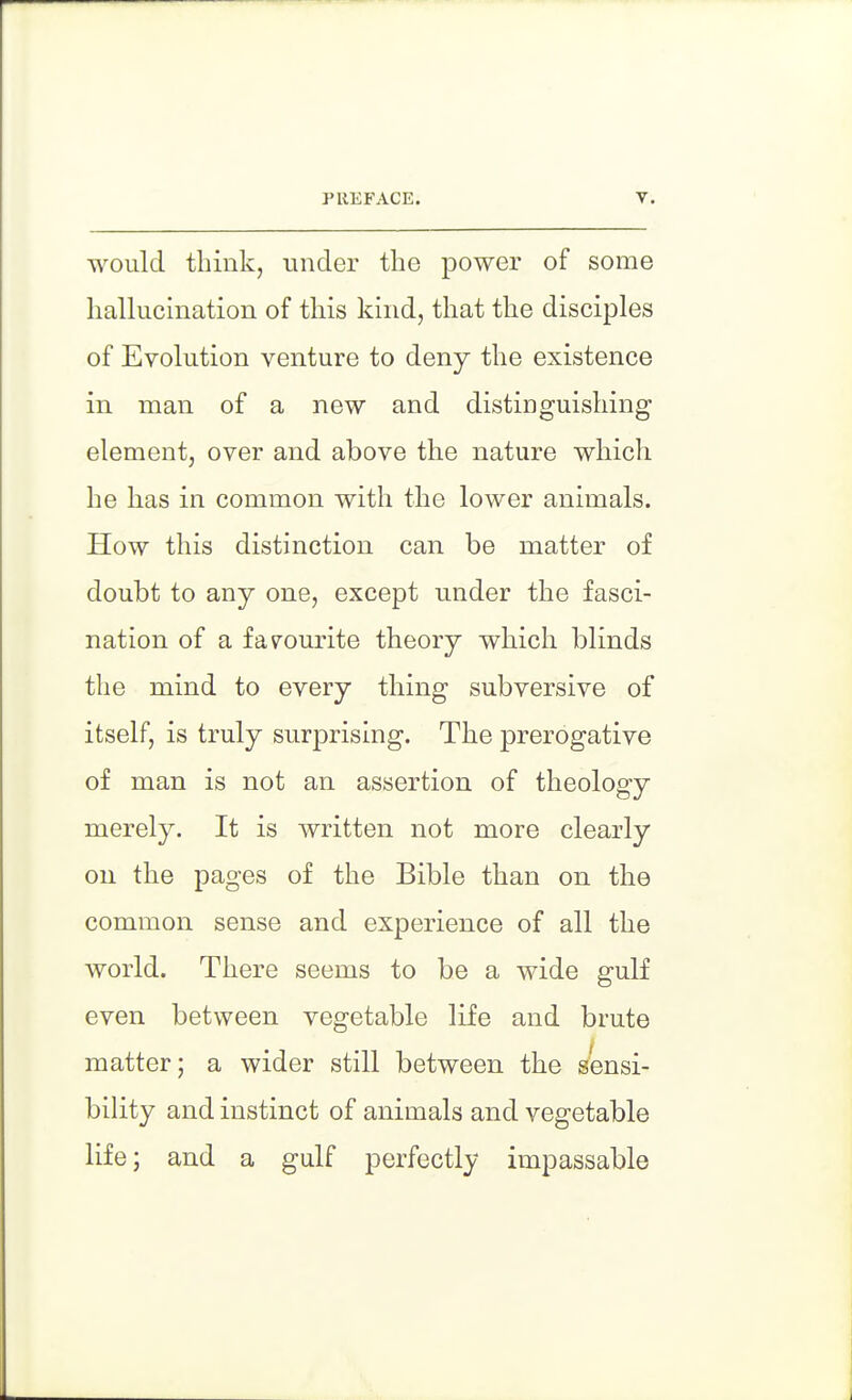 would think, under the power of some hallucination of this kind, that the disciples of Evolution venture to deny the existence in man of a new and distinguishing element, over and above the nature which he has in common with the lower animals. How this distinction can be matter of doubt to any one, except under the fasci- nation of a favourite theory which blinds the mind to every thing subversive of itself, is truly surprising. The prerogative of man is not an assertion of theology merely. It is written not more clearly on the pages of the Bible than on the common sense and experience of all the world. There seems to be a wide gulf even between vegetable life and brute matter; a wider still between the sensi- bility and instinct of animals and vegetable life; and a gulf perfectly impassable