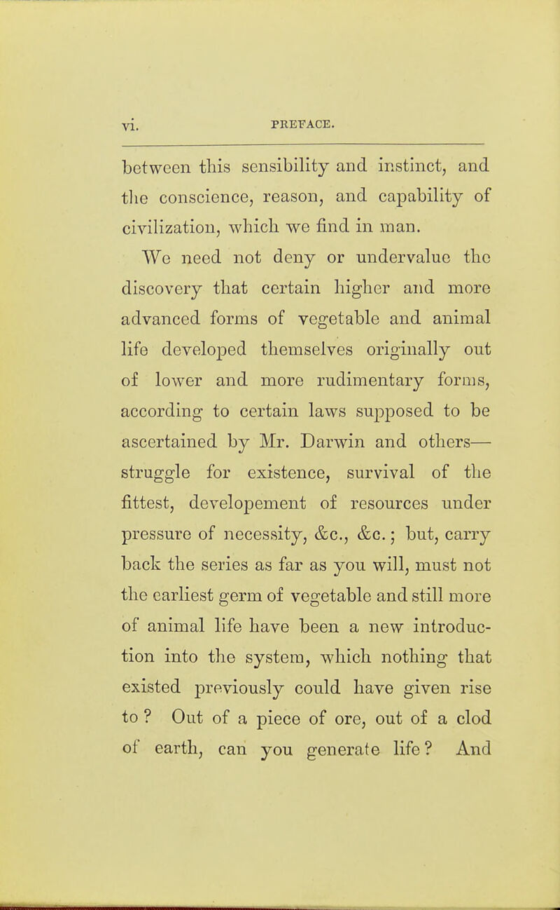 between this sensibility and instinct, and tlie conscience, reason, and capability of civilization, which we find in man. We need not deny or undervalue the discovery that certain higher and more advanced forms of vegetable and animal life developed themselves originally out of lower and more rudimentary forms, according to certain laws supposed to be ascertained by Mr. Darwin and others— struggle for existence, survival of the fittest, developement of resources under pressure of necessity, &c., &g. ; but, carry back the series as far as you will, must not the earliest germ of vegetable and still more of animal life have been a new introduc- tion into the system, which nothing that existed previously could have given rise to ? Out of a piece of ore, out of a clod of earth, can you generate life ? And