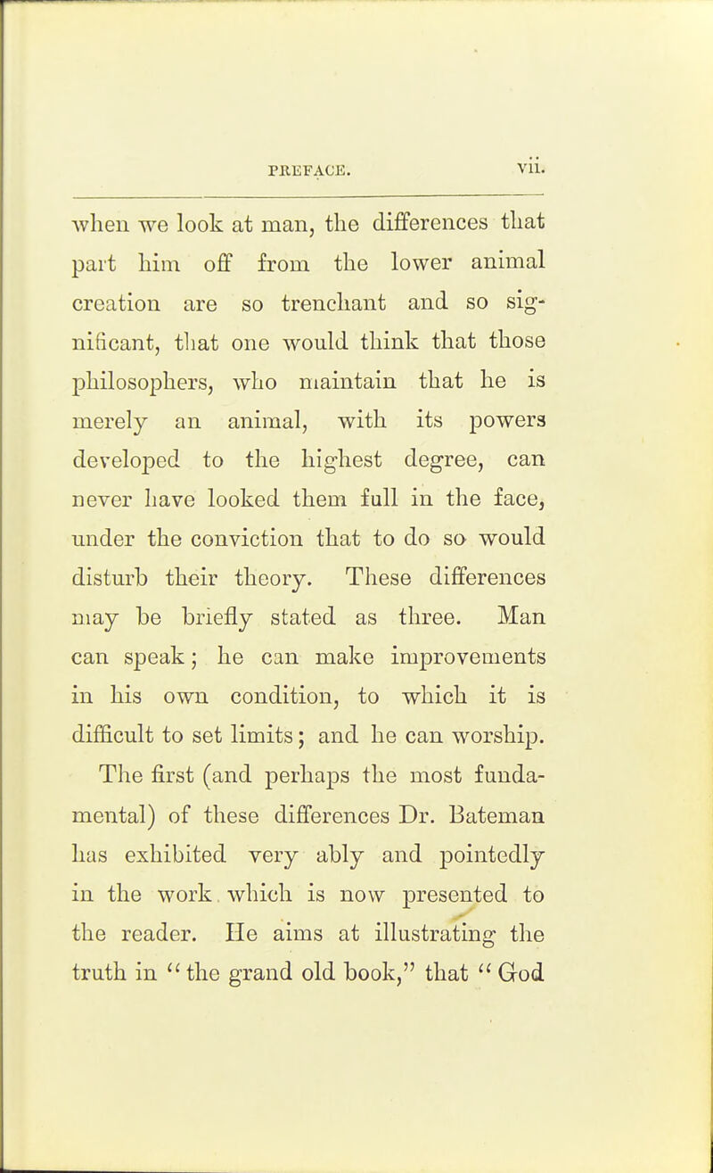 Avhen we look at man, the differences that part Mm off from the lower animal creation are so trenchant and so sig- nificant, tliat one would think that those philosophers, who maintain that he is merely an animal, with its powers developed to the highest degree, can never have looked them full in the face, under the conviction that to do so would disturb their theory. These differences may be briefly stated as three. Man can speak; he can make improvements in his own condition, to which it is difficult to set limits; and he can worship. The first (and perhaps the most funda- mental) of these differences Dr. Bateman has exhibited very ably and pointedly in the work which is now presented to the reader. He aims at illustrating the truth in ^' the grand old book, that God