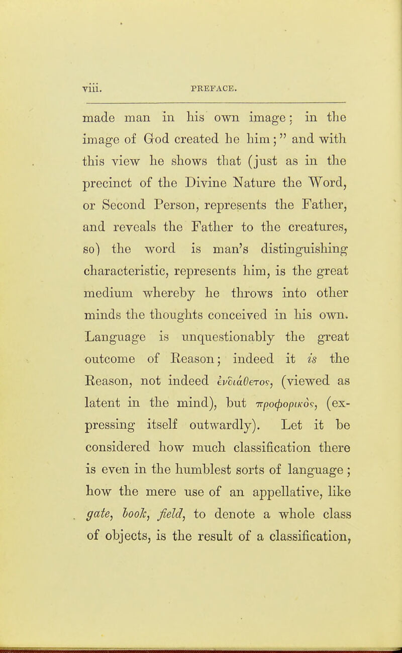 made man in his own image: in the image of God created he him; and with this view he shows that (just as in tlie precinct of the Divine Nature the Word, or Second Person, represents the Father, and reveals the Father to the creatures, so) the word is man's distinguishing characteristic, represents him, is the great medium whereby he throws into other minds the thoughts conceived in his own. Language is unquestionably the great outcome of Reason; indeed it is the Reason, not indeed tvciaOeTo?, (viewed as latent in the mind), but TrpocpopiKo^, (ex- pressing itself outwardly). Let it be considered how much classification there is even in the humblest sorts of language ; how the mere use of an appellative, like ffate, hook, field^ to denote a whole class of objects, is the result of a classification,