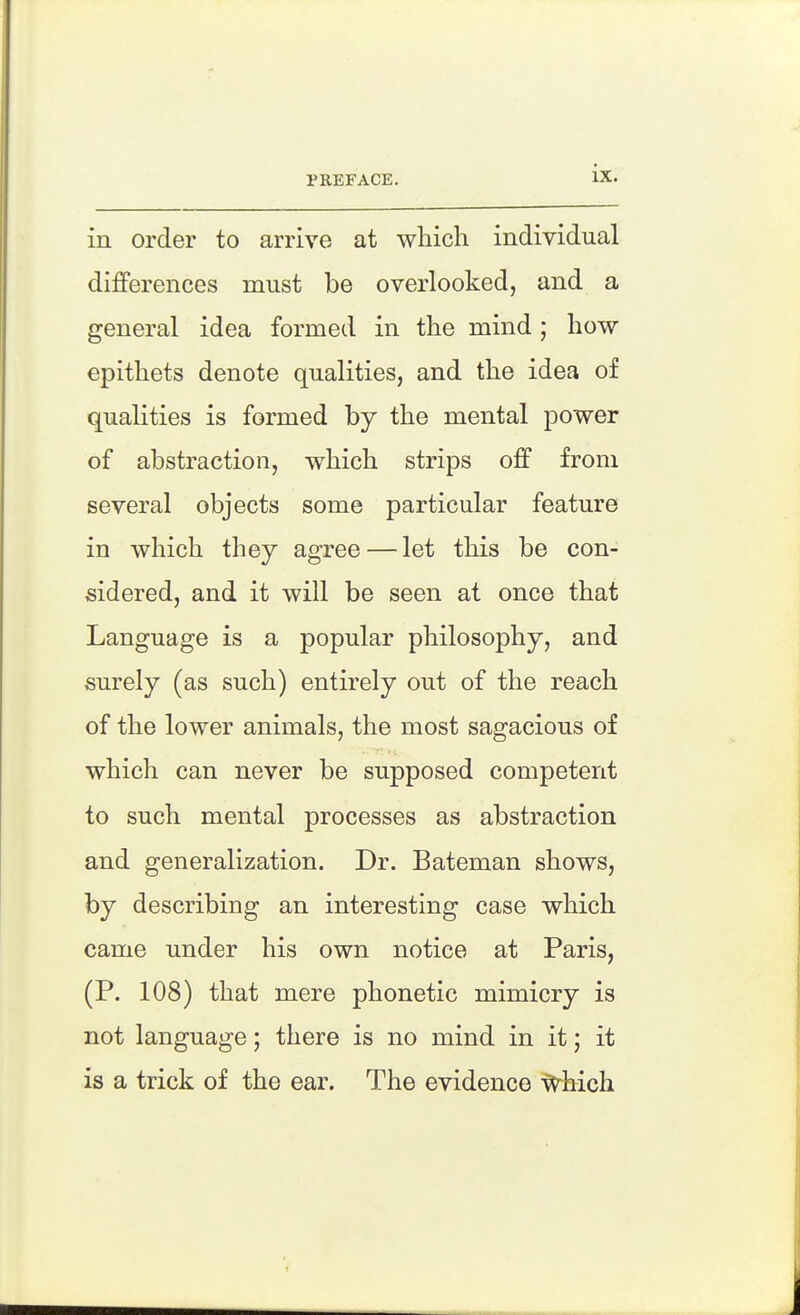 in order to arrive at which individual differences must be overlooked, and a general idea formed in the mind; how epithets denote qualities, and the idea of qualities is formed by the mental power of abstraction, which strips off from several objects some particular feature in which they agree — let this be con- sidered, and it will be seen at once that Language is a popular philosophy, and surely (as such) entirely out of the reach of the lower animals, the most sagacious of which can never be supposed competent to such mental processes as abstraction and generalization. Dr. Bateman shows, by describing an interesting case which came under his own notice at Paris, (P. 108) that mere phonetic mimicry is not language; there is no mind in it; it is a trick of the ear. The evidence ^hich