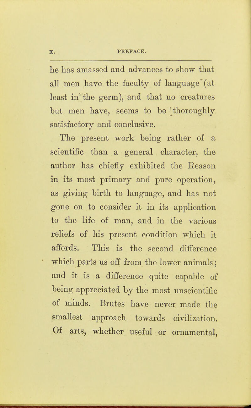 he has amassed and advances to show that all men have the faculty of language (at least in''the germ), and that no creatures but men have, seems to be [thoroughly- satisfactory and conclusive. The present work being rather of a scientific than a general character, the author has chiefly exhibited the Reason in its most primary and pure operation, as giving birth to language, and has not gone on to consider it in its application to the life of man, and in the various reliefs of his present condition which it afi'ords. This is the second difference which parts us off from the lower animals; and it is a difference quite capable of being appreciated by the most unscientific of minds. Brutes have never made the smallest approach towards civilization. Of arts, whether useful or ornamental,