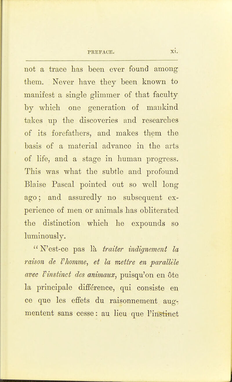 not a trace has been ever found among them. Never have they been known to manifest a single glimmer of that faculty by which one generation of mankind takes lip the discoveries and researches of its forefathers, and makes them the basis of a material advance in the arts of life, and a stage in human progress. This was what the subtle and profound Blaise Pascal pointed out so well long ago; and assuredly no subsequent ex- perience of men or animals has obliterated the distinction which he expounds so luminously. N'est-ce pas Ik traiter indignement la raison de Vhomme, et la mettre en paralUle avec Vinstinct des animaux^ puisqu'on en 6te la principale difference, qui consiste en ce que les effets du raisonnement aug- mentent sans cesse: au lieu que I'instinct